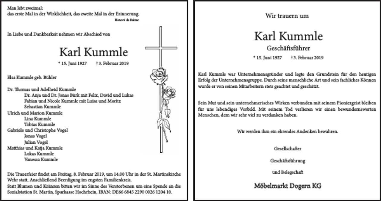 <p>Man lebt zweimal:<br />das erste Mal in der Wirklichkeit, das zweite Mal in der Erinnerung.<br />Honoré de Balzac</p><p>In Liebe und Dankbarkeit nehmen wir Abschied von</p><p>Karl Kummle</p><p>* 15. Juni 1927</p><p>3. Februar 2019</p><p>Elsa Kummle geb. Bühler<br />Dr. Thomas und Adelheid Kummle<br />Dr. Anja und Dr. Jonas Bürk mit Felix, David und Lukas<br />Fabian und Nicole Kummle mit Luisa und Moritz<br />Sebastian Kummle<br />Ulrich und Marion Kummle<br />Lina Kummle<br />Tobias Kummle<br />Gabriele und Christophe Vogel<br />Jonas Vogel<br />Julian Vogel<br />Matthias und Katja Kummle<br />Lukas Kummle<br />Vanessa Kummle<br />Die Trauerfeier findet am Freitag, 8. Februar 2019, um 14.00 Uhr in der St. Martinskirche<br />Wehr statt. Anschließend Beerdigung im engsten Familienkreis.<br />Statt Blumen und Kränzen bitten wir im Sinne des Verstorbenen um eine Spende an die<br />Sozialstation St. Martin, Sparkasse Hochrhein, IBAN: DE6845 229026 1204 10.</p><p>Wir trauern um</p><p>Karl Kummle<br />Geschäftsführer</p><p>* 15. Juni 1927</p><p>3. Februar 2019</p><p>Karl Kummle war Unternehmensgründer und legte den Grundstein für den heutigen<br />Erfolg der Unternehmensgruppe. Durch seine menschliche Art und sein fachliches Können<br />wurde er von seinen Mitarbeitern stets geachtet und geschätzt.<br />Sein Mut und sein unternehmerisches Wirken verbunden mit seinem Pioniergeist bleiben<br />für uns lebendiges Vorbild. Mit seinem Tod verlieren wir einen bewundernswerten<br />Menschen, dem wir sehr viel zu verdanken haben.<br />Wir werden ihm ein ehrendes Andenken bewahren.<br />Gesellschafter<br />Geschäftsführung<br />und Belegschaft</p><p>Möbelmarkt Dogern KG</p>