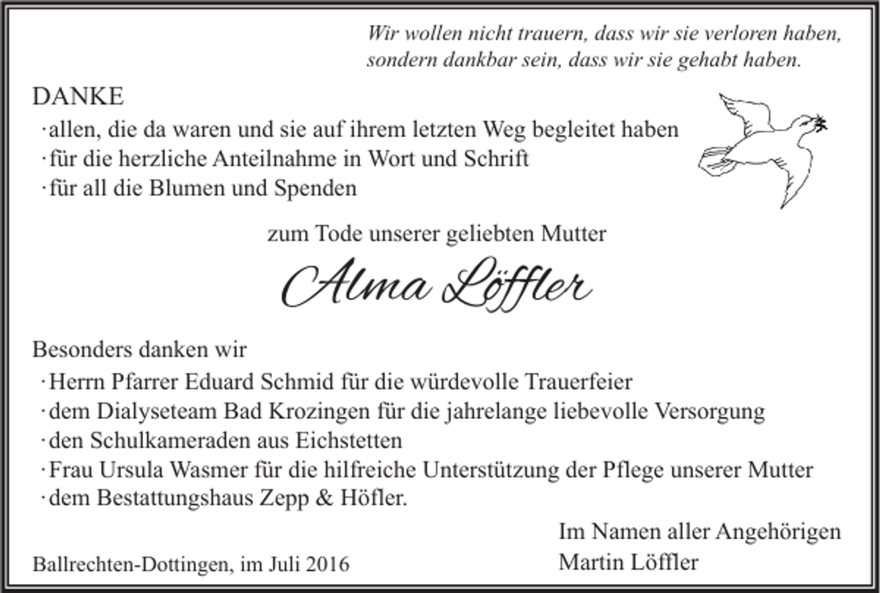 <p>Wir wollen nicht trauern, dass wir sie verloren haben,<br />sondern dankbar sein, dass wir sie gehabt haben.</p><p>DANKE<br />∙ allen, die da waren und sie auf ihrem letzten Weg begleitet haben<br />∙ für die herzliche Anteilnahme in Wort und Schrift<br />∙ für all die Blumen und Spenden<br />zum Tode unserer geliebten Mutter</p><p>Alma Löffler</p><p>Besonders danken wir<br />∙ Herrn Pfarrer Eduard Schmid für die würdevolle Trauerfeier<br />∙ dem Dialyseteam Bad Krozingen für die jahrelange liebevolle Versorgung<br />∙ den Schulkameraden aus Eichstetten<br />∙ Frau Ursula Wasmer für die hilfreiche Unterstützung der Pflege unserer Mutter<br />∙ dem Bestattungshaus Zepp &amp; Höfler.<br />Im Namen aller Angehörigen<br />Martin Löffler<br />Ballrechten-Dottingen, im Juli 2016</p>