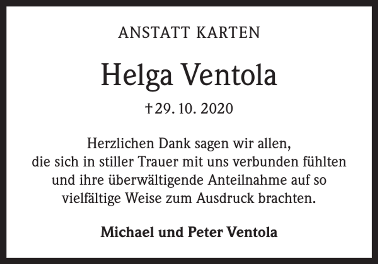 <p>ANSTATT KARTEN</p><p>Helga Ventola<br />† 29. 10. 2020<br />Herzlichen Dank sagen wir allen,<br />die sich in stiller Trauer mit uns verbunden fühlten<br />und ihre überwältigende Anteilnahme auf so<br />vielfältige Weise zum Ausdruck brachten.<br />Michael und Peter Ventola</p>