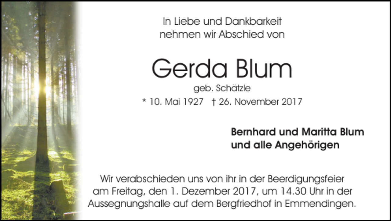 <p>IInn Liebe<br />Li e b e und<br />u n d Dankbarkeit<br />D a n k b ar k eit<br />nnehmen<br />e h m e n wir<br />wir Abschied<br />A bs c hi e d vvon<br />on</p><p>Gerda<br />G er d a BlBlum<br />u m</p><p>ggeb.<br />e b. SSchätzle<br />c h ät zl e<br />** 10.<br />1 0. Mai<br />M ai 1927<br />1 9 2 7 †† 26.<br />2 6. November<br />N o v e m b er 22</p><p>BBernhard<br />er n h ar d und<br />u n d Maritta<br />M aritt a Bl<br />Blum<br />u m<br />uund<br />n d alle<br />all e Angehörigen<br />A n g e h öri g e n<br />Wirv verabschieden<br />Wir<br />er a bs c hi e d e n uuns<br />ns von<br />v o n iihr<br />hr iinn der<br />d er Beerdigungsfeier<br />B e er di g un gsf ei er<br />am<br />1. Dezember<br />a m FrFreitag,<br />eit a g, dden<br />e n 1.<br />D e z e m b er 22017,<br />0 1 7, uum<br />m 114.30<br />4. 3 0 Uhr<br />U hr iinn der<br />d er<br />AAussegnungshalle<br />uss e g n u n gs h all e auf<br />a uf dem<br />d e m BBergfriedhof<br />er gfri e d h of i in<br />n EEmmendingen.<br />m m e n di n g e n.</p>
