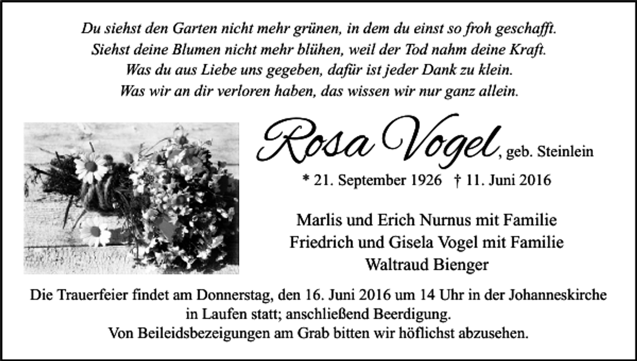 <p>Du siehst den Garten nicht mehr grünen, in dem du einst so froh geschafft.<br />Siehst deine Blumen nicht mehr blühen, weil der Tod nahm deine Kraft.<br />Was du aus Liebe uns gegeben, dafür ist jeder Dank zu klein.<br />Was wir an dir verloren haben, das wissen wir nur ganz allein.</p><p>Rosa Vogel</p><p>, geb. Steinlein</p><p>* 21. September 1926 † 11. Juni 2016</p><p>Marlis und Erich Nurnus mit Familie<br />Friedrich und Gisela Vogel mit Familie<br />Waltraud Bienger<br />Die Trauerfeier findet am Donnerstag, den 16. Juni 2016 um 14 Uhr in der Johanneskirche<br />in Laufen statt; anschließend Beerdigung.<br />Von Beileidsbezeigungen am Grab bitten wir höflichst abzusehen.</p>