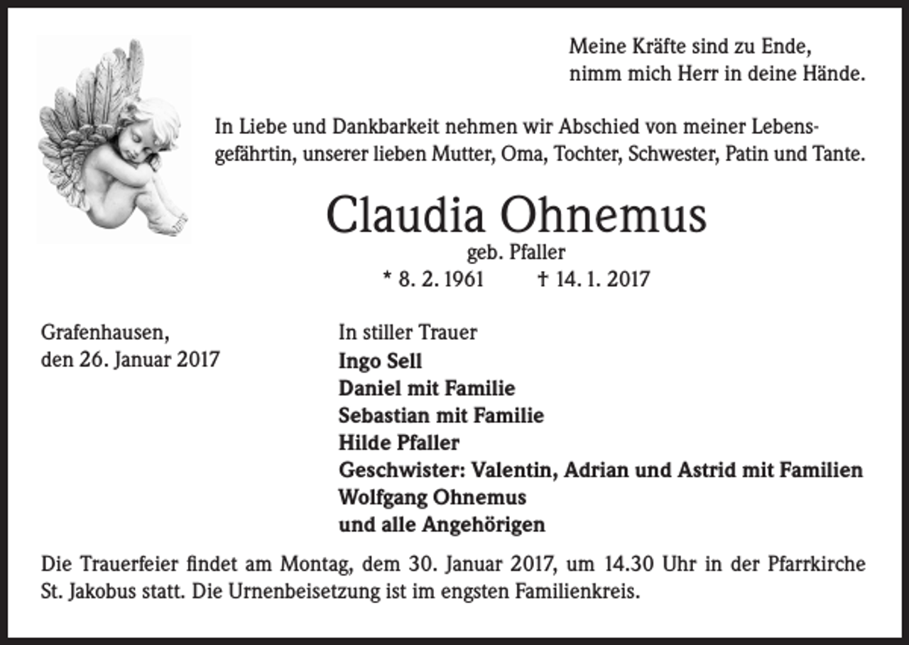 <p>Meine Kräfte sind zu Ende,<br />nimm mich Herr in deine Hände.<br />In Liebe und Dankbarkeit nehmen wir Abschied von meiner Lebensgefährtin, unserer lieben Mutter, Oma, Tochter, Schwester, Patin und Tante.</p><p>Claudiageb.Ohnemus<br />Pfaller<br />* 8. 2. 1961<br />Grafenhausen,<br />den 26. Januar 2017</p><p>† 14. 1. 2017</p><p>In stiller Trauer<br />Ingo Sell<br />Daniel mit Familie<br />Sebastian mit Familie<br />Hilde Pfaller<br />Geschwister: Valentin, Adrian und Astrid mit Familien<br />Wolfgang Ohnemus<br />und alle Angehörigen</p><p>Die Trauerfeier findet am Montag, dem 30. Januar 2017, um 14.30 Uhr in der Pfarrkirche<br />St. Jakobus statt. Die Urnenbeisetzung ist im engsten Familienkreis.</p>