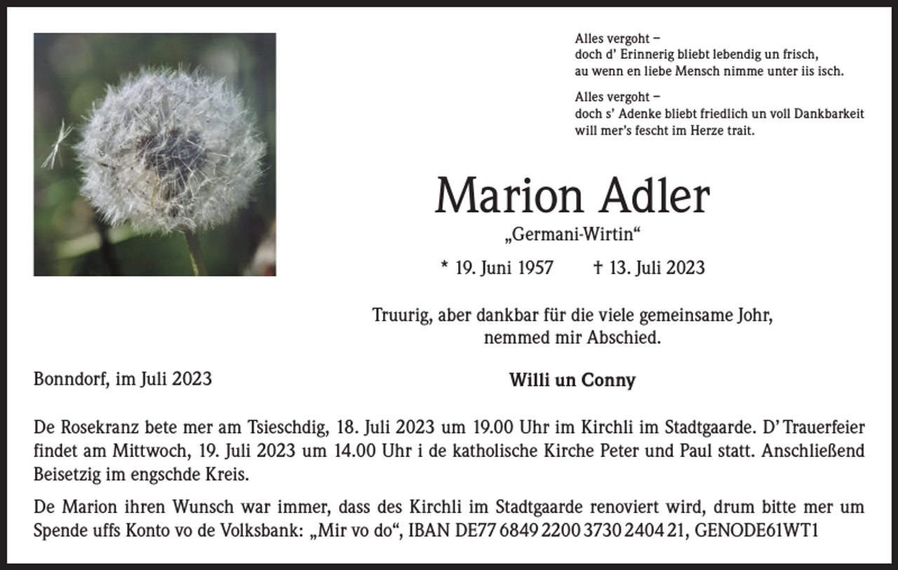 <p>Alles vergoht –<br />doch d’ Erinnerig bliebt lebendig un frisch,<br />au wenn en liebe Mensch nimme unter iis isch.<br />Alles vergoht –<br />doch s’ Adenke bliebt friedlich un voll Dankbarkeit<br />will mer’s fescht im Herze trait.</p><p>Marion Adler<br />„Germani-Wirtin“</p><p>* 19. Juni 1957 † 13. Juli 2023<br />Truurig, aber dankbar für die viele gemeinsame Johr,<br />nemmed mir Abschied.<br />Bonndorf, im Juli 2023</p><p>Willi un Conny</p><p>De Rosekranz bete mer am Tsieschdig, 18. Juli 2023 um 19.00 Uhr im Kirchli im Stadtgaarde. D’ Trauerfeier<br />findet am Mittwoch, 19. Juli 2023 um 14.00 Uhr i de katholische Kirche Peter und Paul statt. Anschließend<br />Beisetzig im engschde Kreis.<br />De Marion ihren Wunsch war immer, dass des Kirchli im Stadtgaarde renoviert wird, drum bitte mer um<br />­Spende uffs Konto vo de Volksbank: „Mir vo do“, IBAN DE77 6849 2200 3730 2404 21, GENODE61WT1</p>