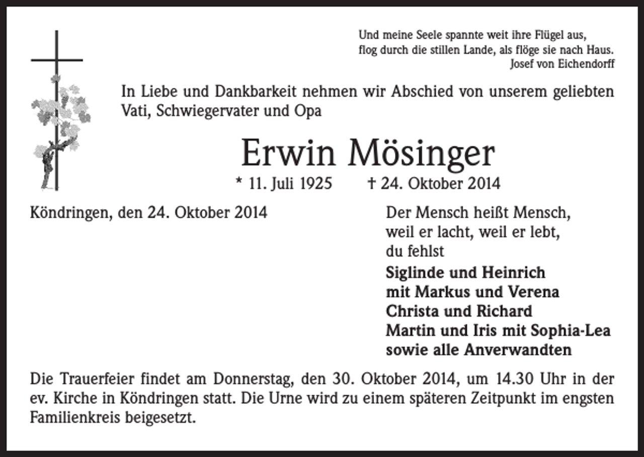 <p>Und meine Seele spannte weit ihre Flügel aus,<br />flog durch die stillen Lande, als flöge sie nach Haus.</p><p>Josef von Eichendorff</p><p>In Liebe und Dankbarkeit nehmen wir Abschied von unserem geliebten<br />Vati, Schwiegervater und Opa</p><p>Erwin Mösinger</p><p>* 11. Juli 1925 † 24. Oktober 2014<br />Köndringen, den 24. Oktober 2014 Der Mensch heißt Mensch,<br />weil er lacht, weil er lebt,<br />du fehlst</p><p>Siglinde und Heinrich<br />mit Markus und Verena<br />Christa und Richard<br />Martin und Iris mit Sophia-Lea<br />sowie alle Anverwandten<br />Die Trauerfeier findet am Donnerstag, den 30. Oktober 2014, um 14.30 Uhr in der<br />ev. Kirche in Köndringen statt. Die Urne wird zu einem späteren Zeitpunkt im engsten<br />Familienkreis beigesetzt.</p>