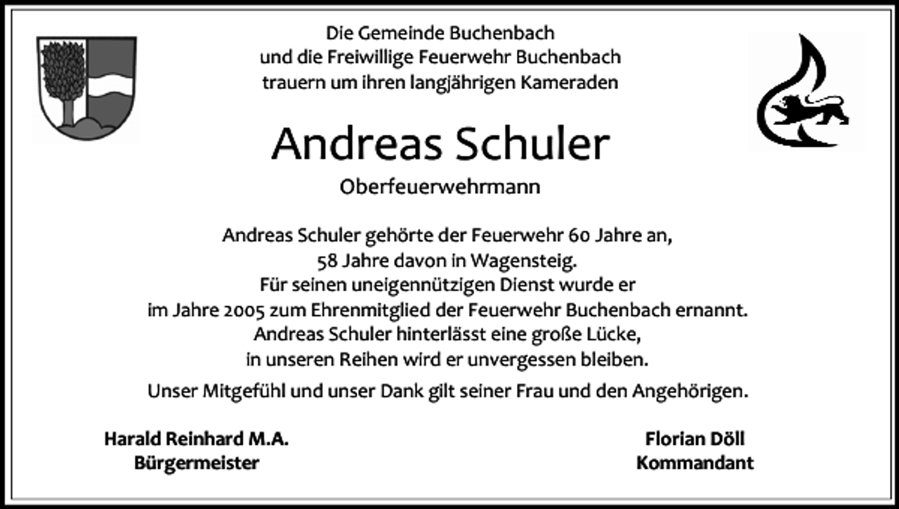 <p>Die Gemeinde Buchenbach<br />und die Freiwillige Feuerwehr Buchenbach<br />trauern um ihren langjährigen Kameraden</p><p>Andreas Schuler<br />Oberfeuerwehrmann</p><p>Andreas Schuler gehörte der Feuerwehr 60 Jahre an,<br />58 Jahre davon in Wagensteig.<br />Für seinen uneigennützigen Dienst wurde er<br />im Jahre 2005 zum Ehrenmitglied der Feuerwehr Buchenbach ernannt.<br />Andreas Schuler hinterlässt eine große Lücke,<br />in unseren Reihen wird er unvergessen bleiben.<br />Unser Mitgefühl und unser Dank gilt seiner Frau und den Angehörigen.<br />Harald Reinhard M.A.<br />Bürgermeister</p><p>Florian Döll<br />Kommandant</p>