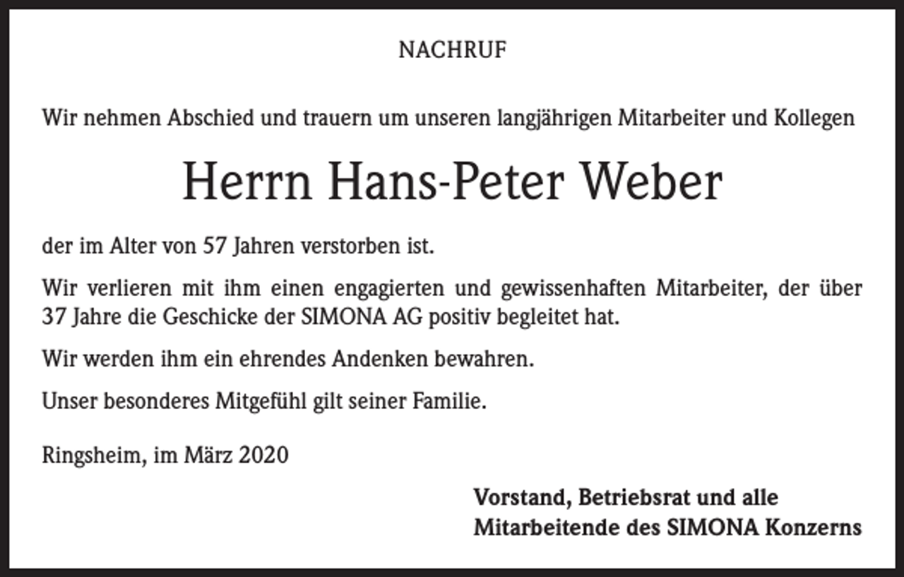 <p>NACHRUF<br />Wir nehmen Abschied und trauern um unseren langjährigen Mitarbeiter und Kollegen</p><p>Herrn Hans-Peter Weber<br />der im Alter von 57 Jahren verstorben ist.<br />Wir verlieren mit ihm einen engagierten und gewissenhaften Mitarbeiter, der über<br />37 Jahre die Geschicke der SIMONA AG positiv begleitet hat.<br />Wir werden ihm ein ehrendes Andenken bewahren.<br />Unser besonderes Mitgefühl gilt seiner Familie.<br />Ringsheim, im März 2020</p><p>Vorstand, Betriebsrat und alle<br />Mitarbeitende des SIMONA Konzerns</p>
