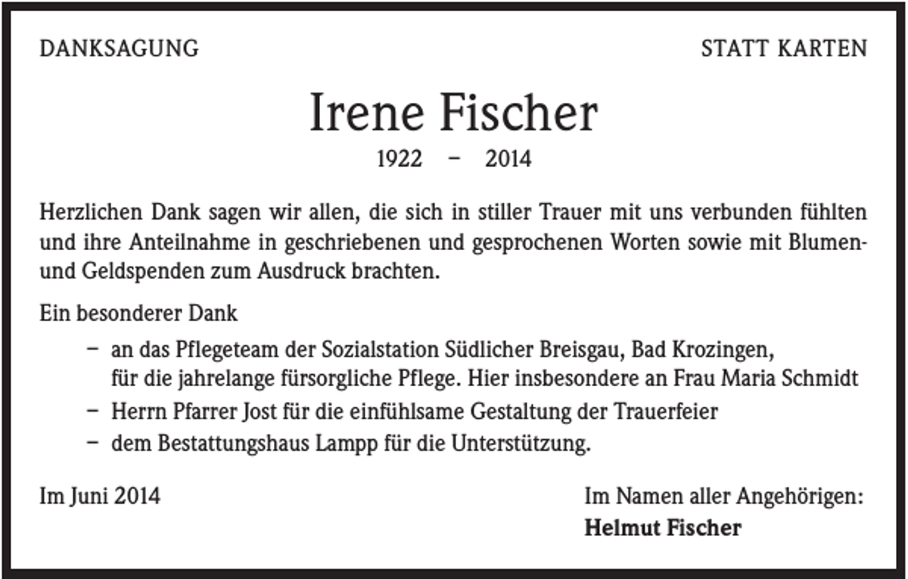 <p>DANKSAGUNG</p><p>STATT KARTEN</p><p>Irene Fischer<br />1922</p><p>–</p><p>2014</p><p>Herzlichen Dank sagen wir allen, die sich in stiller Trauer mit uns verbunden fühlten<br />und ihre Anteilnahme in geschriebenen und gesprochenen Worten sowie mit Blumenund Geldspenden zum Ausdruck brachten.<br />Ein besonderer Dank<br />– an das Pflegeteam der Sozialstation Südlicher Breisgau, Bad Krozingen,<br />für die jahrelange fürsorgliche Pflege. Hier insbesondere an Frau Maria Schmidt<br />– Herrn Pfarrer Jost für die einfühlsame Gestaltung der Trauerfeier<br />– dem Bestattungshaus Lampp für die Unterstützung.<br />Im Juni 2014</p><p>Im Namen aller Angehörigen:<br />Helmut Fischer</p>