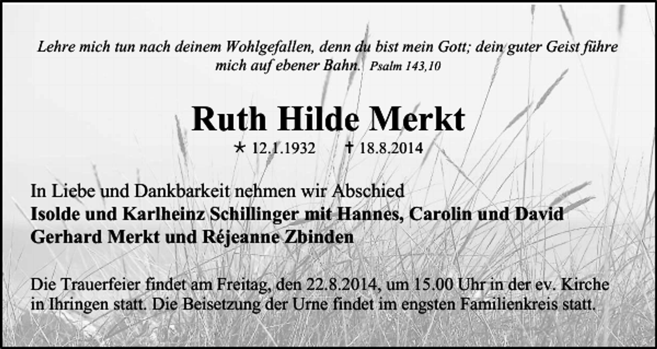 <p>Lehre mich tun nach deinem Wohlgefallen, denn du bist mein Gott; dein guter Geist führe<br />mich auf ebener Bahn. Psalm 143,10</p><p>Ruth Hilde Merkt<br /> 12.1.1932</p><p> 18.8.2014</p><p>In Liebe und Dankbarkeit nehmen wir Abschied<br />Isolde und Karlheinz Schillinger mit Hannes, Carolin und David<br />Gerhard Merkt und Réjeanne Zbinden<br />Die Trauerfeier findet am Freitag, den 22.8.2014, um 15.00 Uhr in der ev. Kirche<br />in Ihringen statt. Die Beisetzung der Urne findet im engsten Familienkreis statt.</p>