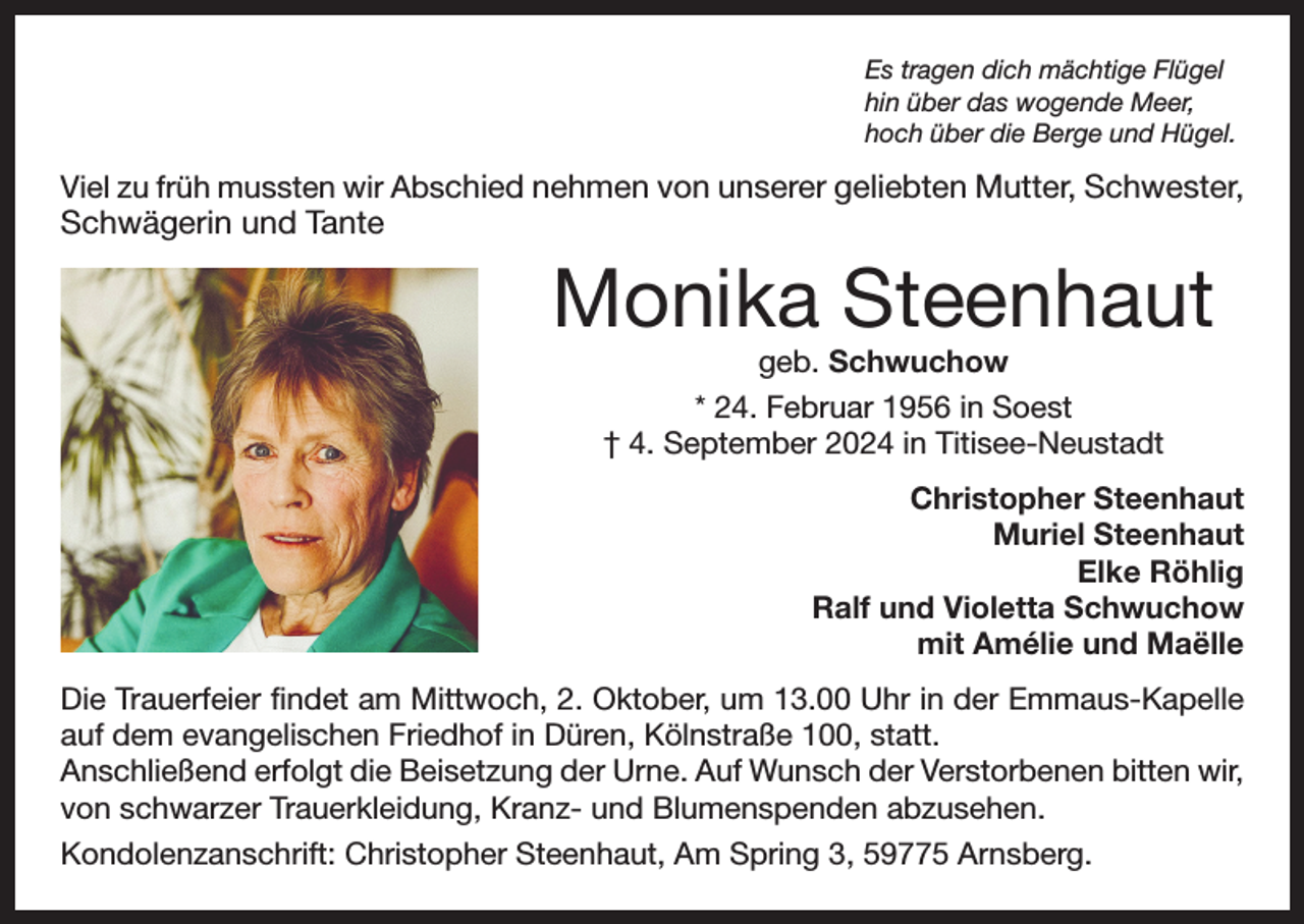<p>Es tragen dich mächtige Flügel<br />hin über das wogende Meer,<br />hoch über die Berge und Hügel.</p><p>Viel zu früh mussten wir Abschied nehmen von unserer geliebten Mutter, Schwester,</p><p>Schwägerin und Tante</p><p>Monika Steenhaut<br />geb. Schwuchow<br />* 24. Februar 1956 in Soest<br />† 4. September 2024 in Titisee-Neustadt</p><p>Christopher Steenhaut<br />Muriel Steenhaut<br />Elke Röhlig<br />Ralf und Violetta Schwuchow<br />mit Amélie und Maëlle<br />Die Trauerfeier findet am Mittwoch, 2. Oktober, um 13.00 Uhr in der Emmaus-Kapelle<br />auf dem evangelischen Friedhof in Düren, Kölnstraße 100, statt.<br />Anschließend erfolgt die Beisetzung der Urne. Auf Wunsch der Verstorbenen b<br />­ itten wir,<br />von schwarzer Trauerkleidung, Kranz- und Blumenspenden abzusehen.<br />Kondolenzanschrift: Christopher Steenhaut, Am Spring 3, 59775 Arnsberg.</p>