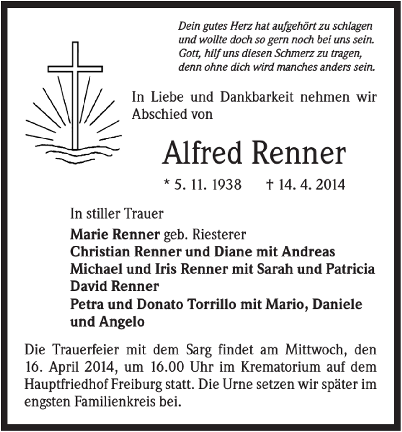 <p>Dein gutes Herz hat aufgehört zu schlagen<br />und wollte doch so gern noch bei uns sein.<br />Gott, hilf uns diesen Schmerz zu tragen,<br />denn ohne dich wird manches anders sein.</p><p>In Liebe und Dankbarkeit nehmen wir<br />Abschied von</p><p>Alfred Renner<br />* 5. 11. 1938</p><p>† 14. 4. 2014</p><p>In stiller Trauer<br />Marie Renner geb. Riesterer<br />Christian Renner und Diane mit Andreas<br />Michael und Iris Renner mit Sarah und Patricia<br />David Renner<br />Petra und Donato Torrillo mit Mario, Daniele<br />und Angelo<br />Die Trauerfeier mit dem Sarg findet am Mittwoch, den<br />16. April 2014, um 16.00 Uhr im Krematorium auf dem<br />Hauptfriedhof Freiburg statt. Die Urne setzen wir später im<br />engsten Familienkreis bei.</p>