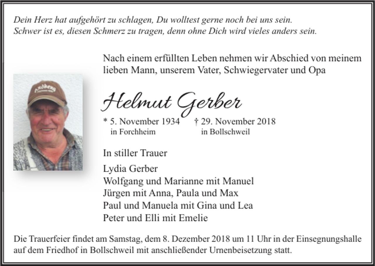 <p>Dein Herz hat aufgehört zu schlagen, Du wolltest gerne noch bei uns sein.<br />Schwer ist es, diesen Schmerz zu tragen, denn ohne Dich wird vieles anders sein.</p><p>Nach einem erfüllten Leben nehmen wir Abschied von meinem<br />lieben Mann, unserem Vater, Schwiegervater und Opa</p><p>Helmut Gerber<br />* 5. November 1934<br />in Forchheim</p><p>† 29. November 2018<br />in Bollschweil</p><p>In stiller Trauer<br />Lydia Gerber<br />Wolfgang und Marianne mit Manuel<br />Jürgen mit Anna, Paula und Max<br />Paul und Manuela mit Gina und Lea<br />Peter und Elli mit Emelie<br />Die Trauerfeier findet am Samstag, dem 8. Dezember 2018 um 11 Uhr in der Einsegnungshalle<br />auf dem Friedhof in Bollschweil mit anschließender Urnenbeisetzung statt.</p>