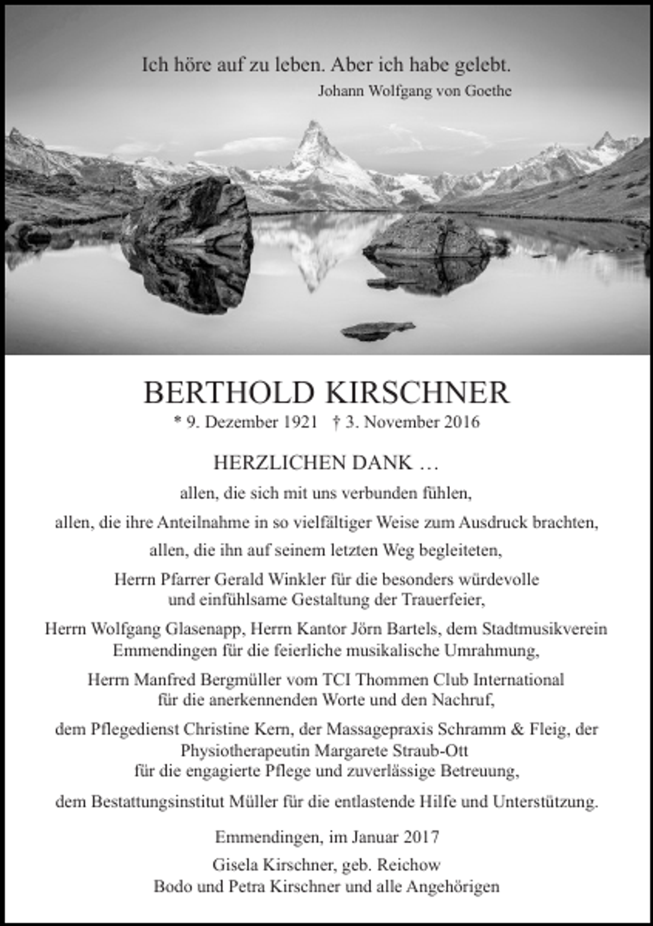 <p>Ich höre auf zu leben. Aber ich habe gelebt.<br />Johann Wolfgang von Goethe</p><p>BERTHOLD KIRSCHNER<br />* 9. Dezember 1921 † 3. November 2016</p><p>HERZLICHEN DANK …<br />allen, die sich mit uns verbunden fühlen,<br />allen, die ihre Anteilnahme in so vielfältiger Weise zum Ausdruck brachten,<br />allen, die ihn auf seinem letzten Weg begleiteten,<br />Herrn Pfarrer Gerald Winkler für die besonders würdevolle<br />und einfühlsame Gestaltung der Trauerfeier,<br />Herrn Wolfgang Glasenapp, Herrn Kantor Jörn Bartels, dem Stadtmusikverein<br />Emmendingen für die feierliche musikalische Umrahmung,<br />Herrn Manfred Bergmüller vom TCI Thommen Club International<br />für die anerkennenden Worte und den Nachruf,<br />dem Pflegedienst Christine Kern, der Massagepraxis Schramm &amp; Fleig, der<br />Physiotherapeutin Margarete Straub-Ott<br />für die engagierte Pflege und zuverlässige Betreuung,<br />dem Bestattungsinstitut Müller für die entlastende Hilfe und Unterstützung.<br />Emmendingen, im Januar 2017<br />Gisela Kirschner, geb. Reichow<br />Bodo und Petra Kirschner und alle Angehörigen</p>