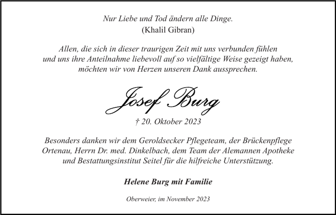 <p>Nur Liebe und Tod ändern alle Dinge.<br />(Khalil Gibran)<br />Allen, die sich in dieser traurigen Zeit mit uns verbunden fühlen<br />und uns ihre Anteilnahme liebevoll auf so vielfältige Weise gezeigt haben,<br />möchten wir von Herzen unseren Dank aussprechen.</p><p>† 20. Oktober 2023<br />Besonders danken wir dem Geroldsecker Pflegeteam, der Brückenpflege<br />Ortenau, Herrn Dr. med. Dinkelbach, dem Team der Alemannen Apotheke<br />und Bestattungsinstitut Seitel für die hilfreiche Unterstützung.<br />Helene Burg mit Familie<br />Oberweier, im November 2023</p>