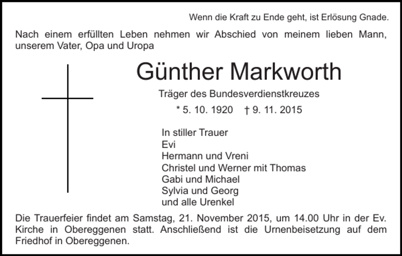 <p>Wenn die Kraft zu Ende geht, ist Erlösung Gnade.</p><p>Nach einem erfüllten Leben nehmen wir Abschied von meinem lieben Mann,<br />unserem Vater, Opa und Uropa</p><p>Günther Markworth<br />Träger des Bundesverdienstkreuzes<br />* 5. 10. 1920</p><p>† 9. 11. 2015</p><p>In stiller Trauer<br />Evi<br />Hermann und Vreni<br />Christel und Werner mit Thomas<br />Gabi und Michael<br />Sylvia und Georg<br />und alle Urenkel<br />Die Trauerfeier findet am Samstag, 21. November 2015, um 14.00 Uhr in der Ev.<br />Kirche in Obereggenen statt. Anschließend ist die Urnenbeisetzung auf dem<br />Friedhof in Obereggenen.</p>