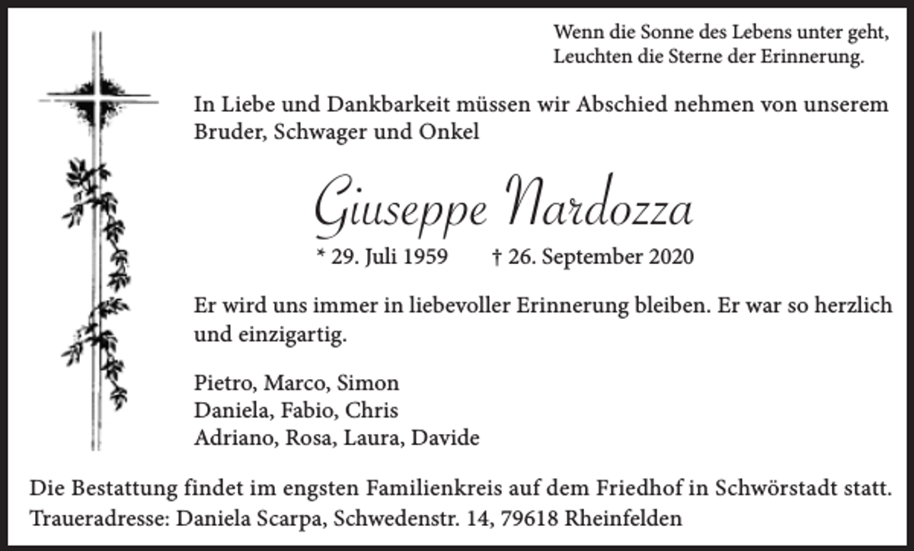 <p>Wenn die Sonne des Lebens unter geht,<br />Leuchten die Sterne der Erinnerung.</p><p>In Liebe und Dankbarkeit müssen wir Abschied nehmen von unserem<br />Bruder, Schwager und Onkel</p><p>Giuseppe Nardozza<br />* 29. Juli 1959</p><p>† 26. September 2020</p><p>Er wird uns immer in liebevoller Erinnerung bleiben. Er war so herzlich<br />und einzigartig.<br />Pietro, Marco, Simon<br />Daniela, Fabio, Chris<br />Adriano, Rosa, Laura, Davide<br />Die Bestattung findet im engsten Familienkreis auf dem Friedhof in Schwörstadt statt.<br />Traueradresse: Daniela Scarpa, Schwedenstr. 14, 79618 Rheinfelden</p>