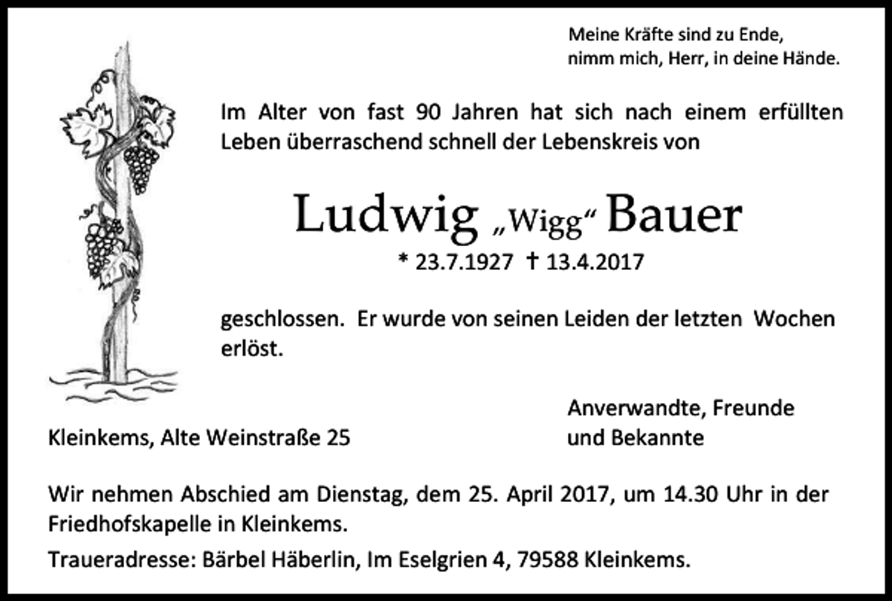<p>Meine Kräfte sind zu Ende,<br />nimm mich, Herr, in deine Hände.</p><p>Im Alter von fast 90 Jahren hat sich nach einem erfüllten<br />Leben überraschend schnell der Lebenskreis von</p><p>Ludwig „Wigg“ Bauer<br />* 23.7.1927  13.4.2017</p><p>geschlossen. Er wurde von seinen Leiden der letzten Wochen<br />erlöst.<br />Kleinkems, Alte Weinstraße 25</p><p>Anverwandte, Freunde<br />und Bekannte</p><p>Wir nehmen Abschied am Dienstag, dem 25. April 2017, um 14.30 Uhr in der<br />Friedhofskapelle in Kleinkems.<br />Traueradresse: Bärbel Häberlin, Im Eselgrien 4, 79588 Kleinkems.</p>