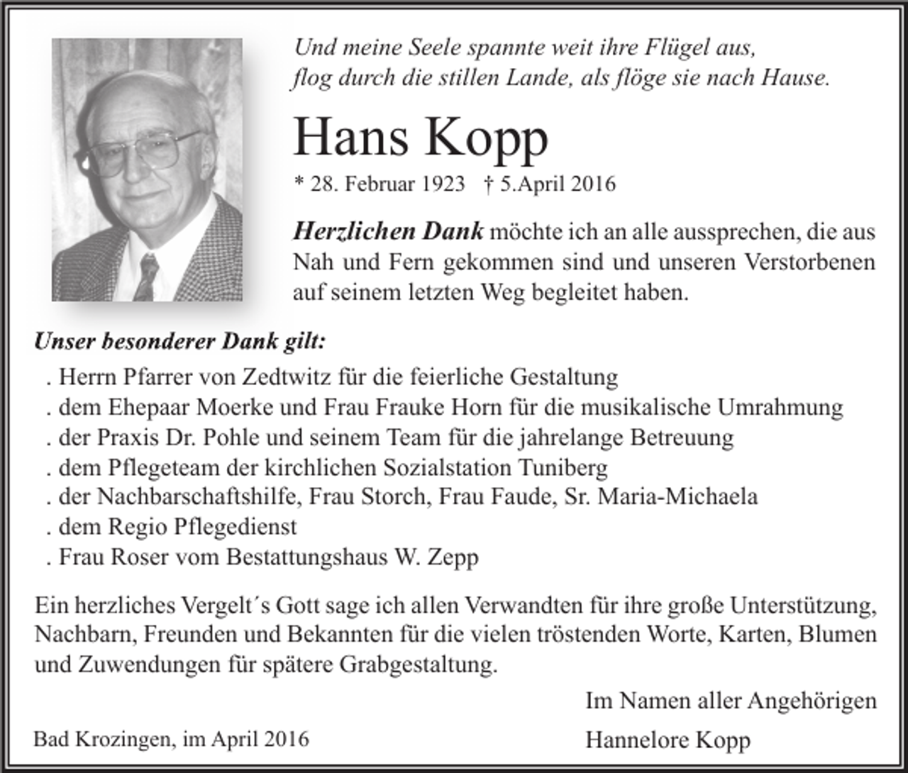 <p>Und meine Seele spannte weit ihre Flügel aus,<br />flog durch die stillen Lande, als flöge sie nach Hause.</p><p>Hans Kopp</p><p>* 28. Februar 1923 † 5.April 2016</p><p>Herzlichen Dank möchte ich an alle aussprechen, die aus</p><p>Nah und Fern gekommen sind und unseren Verstorbenen<br />auf seinem letzten Weg begleitet haben.</p><p>Unser besonderer Dank gilt:<br />. Herrn Pfarrer von Zedtwitz für die feierliche Gestaltung<br />. dem Ehepaar Moerke und Frau Frauke Horn für die musikalische Umrahmung<br />. der Praxis Dr. Pohle und seinem Team für die jahrelange Betreuung<br />. dem Pflegeteam der kirchlichen Sozialstation Tuniberg<br />. der Nachbarschaftshilfe, Frau Storch, Frau Faude, Sr. Maria-Michaela<br />. dem Regio Pflegedienst<br />. Frau Roser vom Bestattungshaus W. Zepp<br />Ein herzliches Vergelt´s Gott sage ich allen Verwandten für ihre große Unterstützung,<br />Nachbarn, Freunden und Bekannten für die vielen tröstenden Worte, Karten, Blumen<br />und Zuwendungen für spätere Grabgestaltung.<br />Im Namen aller Angehörigen<br />Bad Krozingen, im April 2016</p><p>Hannelore Kopp</p>