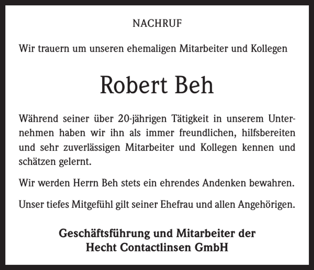 <p>NACHRUF<br />Wir trauern um unseren ehemaligen Mitarbeiter und Kollegen</p><p>Robert Beh<br />Während seiner über 20-jährigen Tätigkeit in unserem Unternehmen haben wir ihn als immer freundlichen, hilfsbereiten<br />und sehr zuverlässigen Mitarbeiter und Kollegen kennen und<br />schätzen gelernt.<br />Wir werden Herrn Beh stets ein ehrendes Andenken bewahren.<br />Unser tiefes Mitgefühl gilt seiner Ehefrau und allen Angehörigen.</p><p>Geschäftsführung und Mitarbeiter der<br />Hecht Contactlinsen GmbH</p>