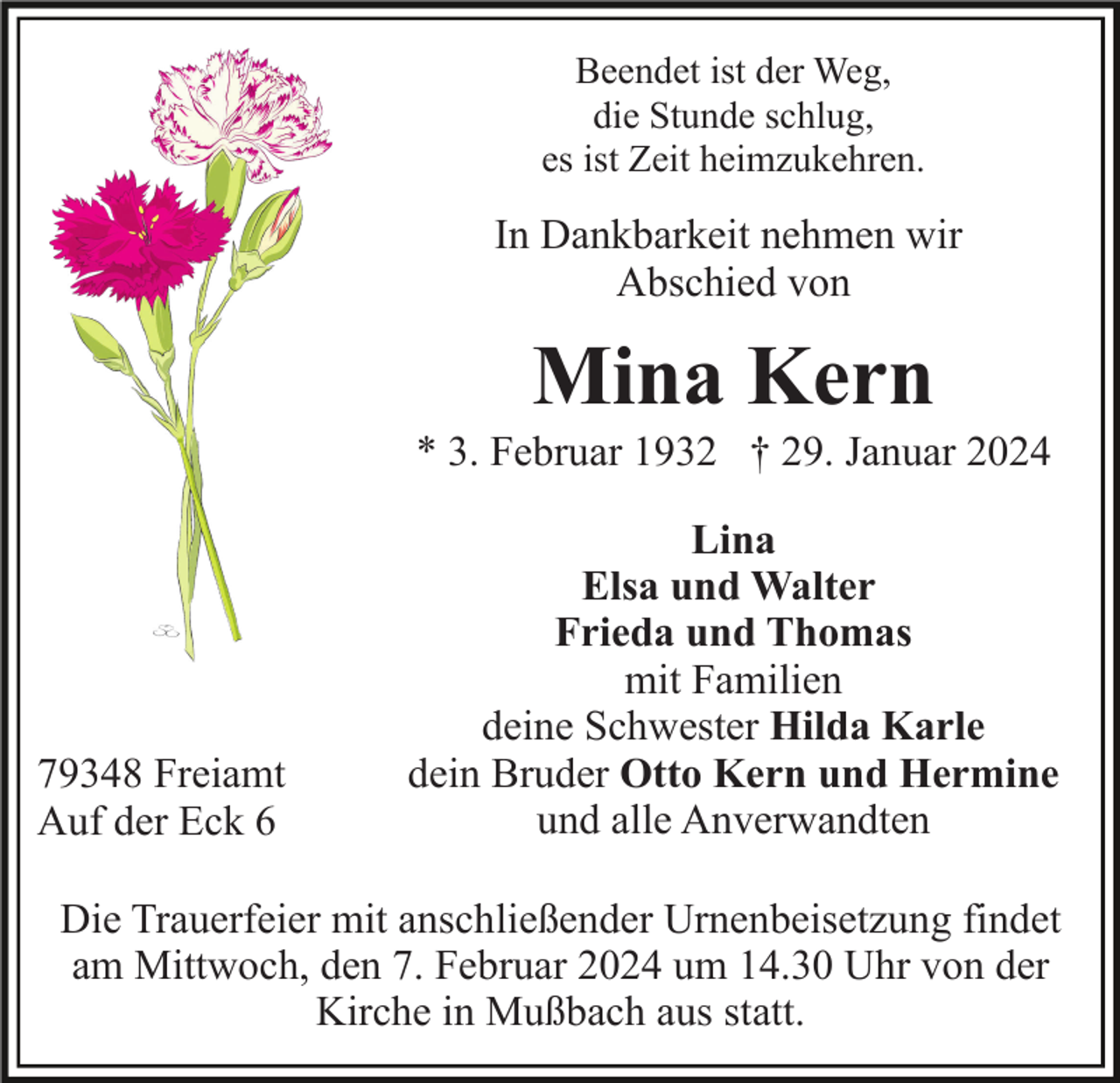<p>Beendet ist der Weg,<br />die Stunde schlug,<br />es ist Zeit heimzukehren.</p><p>In Dankbarkeit nehmen wir<br />Abschied von</p><p>Mina Kern<br />* 3. Februar 1932 † 29. Januar 2024</p><p>79348 Freiamt<br />Auf der Eck 6</p><p>Lina<br />Elsa und Walter<br />Frieda und Thomas<br />mit Familien<br />deine Schwester Hilda Karle<br />dein Bruder Otto Kern und Hermine<br />und alle Anverwandten</p><p>Die Trauerfeier mit anschließender Urnenbeisetzung findet<br />am Mittwoch, den 7. Februar 2024 um 14.30 Uhr von der<br />Kirche in Mußbach aus statt.</p>