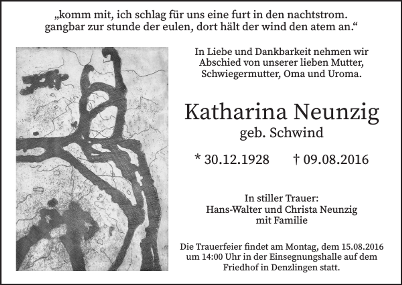 <p>„komm mit, ich schlag für uns eine furt in den nachtstrom.<br />gangbar zur stunde der eulen, dort hält der wind den atem an.“<br />In Liebe und Dankbarkeit nehmen wir<br />Abschied von unserer lieben Mutter,<br />Schwiegermutter, Oma und Uroma.</p><p>Katharina Neunzig<br />geb. Schwind</p><p>* 30.12.1928</p><p>† 09.08.2016</p><p>In stiller Trauer:<br />Hans-Walter und Christa Neunzig<br />mit Familie<br />Die Trauerfeier findet am Montag, dem 15.08.2016<br />um 14:00 Uhr in der Einsegnungshalle auf dem<br />Friedhof in Denzlingen statt.</p>