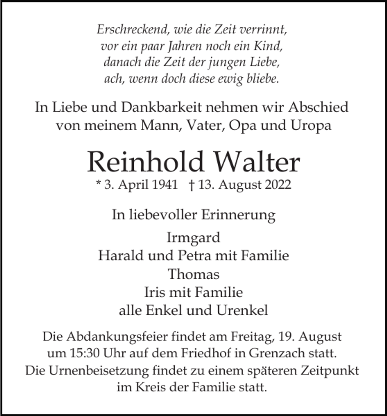 <p>Erschreckend, wie die Zeit verrinnt,<br />vor ein paar Jahren noch ein Kind,<br />danach die Zeit der jungen Liebe,<br />ach, wenn doch diese ewig bliebe.</p><p>In Liebe und Dankbarkeit nehmen wir Abschied<br />von meinem Mann, Vater, Opa und Uropa</p><p>Reinhold Walter<br />* 3. April 1941 † 13. August 2022</p><p>In liebevoller Erinnerung<br />Irmgard<br />Harald und Petra mit Familie<br />Thomas<br />Iris mit Familie<br />alle Enkel und Urenkel<br />Die Abdankungsfeier findet am Freitag, 19. August<br />um 15:30 Uhr auf dem Friedhof in Grenzach statt.<br />Die Urnenbeisetzung findet zu einem späteren Zeitpunkt<br />im Kreis der Familie statt.</p>