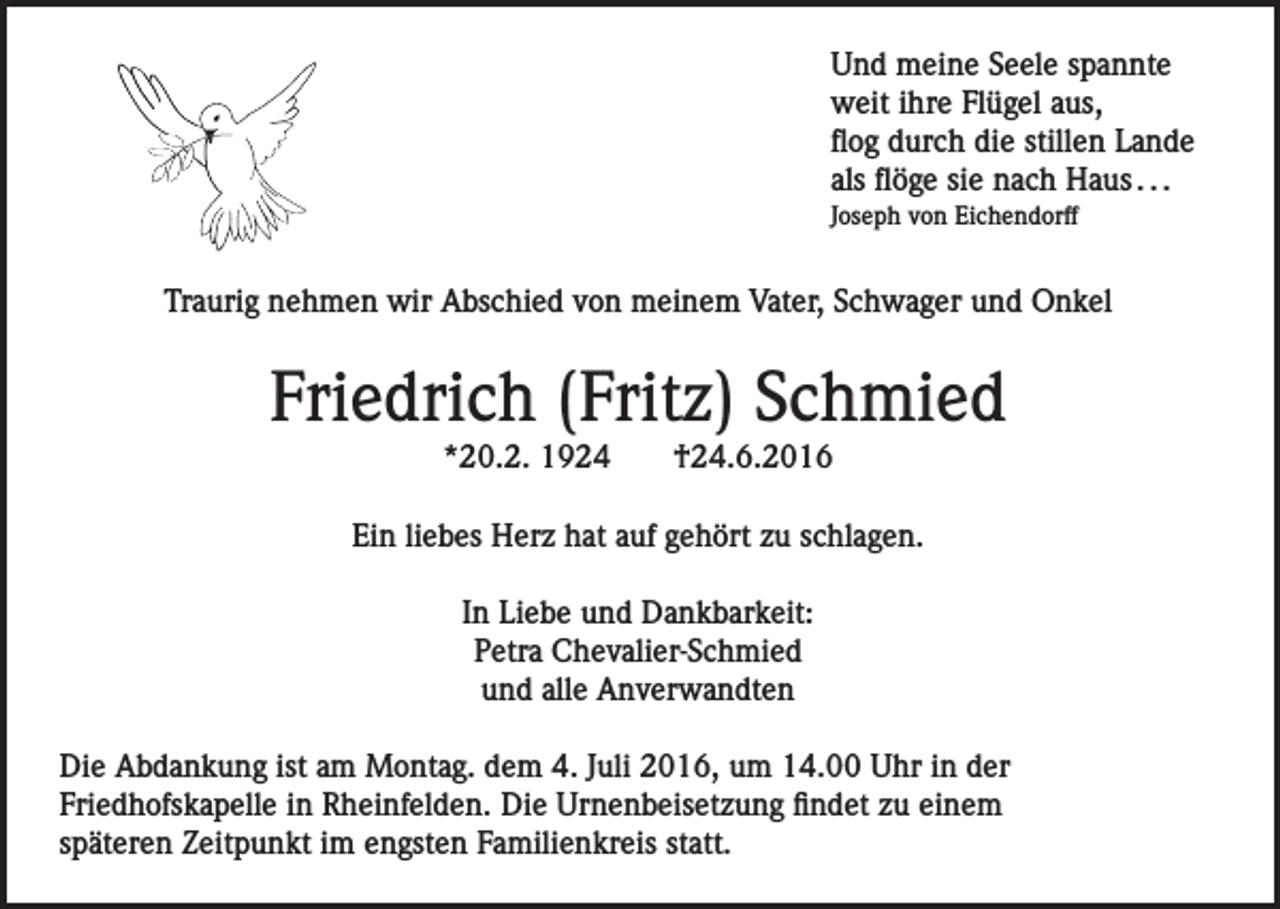 <p>Und meine Seele spannte<br />weit ihre Flügel aus,<br />flog durch die stillen Lande<br />als flöge sie nach Haus . . .<br />Joseph von Eichendorff</p><p>Traurig nehmen wir Abschied von meinem Vater, Schwager und Onkel</p><p>Friedrich (Fritz) Schmied<br />*20.2. 1924</p><p>†24.6.2016</p><p>Ein liebes Herz hat auf gehört zu schlagen.<br />In Liebe und Dankbarkeit:<br />Petra Chevalier-Schmied<br />und alle Anverwandten<br />Die Abdankung ist am Montag. dem 4. Juli 2016, um 14.00 Uhr in der<br />Friedhofskapelle in Rheinfelden. Die Urnenbeisetzung findet zu einem<br />späteren Zeitpunkt im engsten Familienkreis statt.</p>