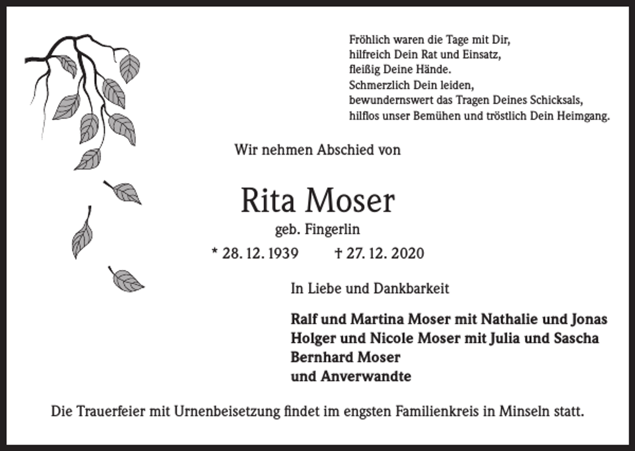 <p>Fröhlich waren die Tage mit Dir,<br />hilfreich Dein Rat und Einsatz,<br />fleißig Deine Hände.<br />Schmerzlich Dein leiden,<br />bewundernswert das Tragen Deines Schicksals,<br />hilflos unser Bemühen und tröstlich Dein Heimgang.</p><p>Wir nehmen Abschied von</p><p>Rita Moser</p><p>geb. Fingerlin<br />* 28. 12. 1939<br />† 27. 12. 2020<br />In Liebe und Dankbarkeit<br />Ralf und Martina Moser mit Nathalie und Jonas<br />Holger und Nicole Moser mit Julia und Sascha<br />Bernhard Moser<br />und Anverwandte<br />Die Trauerfeier mit Urnenbeisetzung findet im engsten Familienkreis in Minseln statt.</p>
