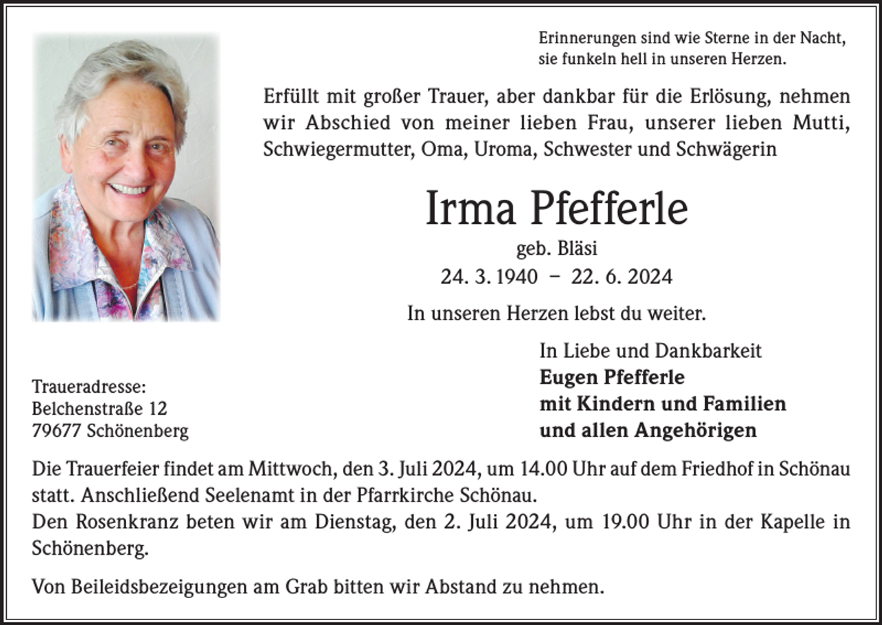 <p>Erinnerungen sind wie Sterne in der Nacht,<br />sie funkeln hell in unseren Herzen.</p><p>Erfüllt mit großer Trauer, aber dankbar für die Erlösung, nehmen<br />wir Abschied von meiner lieben Frau, unserer lieben Mutti,<br />Schwiegermutter, Oma, Uroma, Schwester und Schwägerin</p><p>Irma Pfefferle<br />geb. Bläsi<br />24. 3. 1940 – 22. 6. 2024</p><p>In unseren Herzen lebst du weiter.</p><p>Traueradresse:</p><p>Belchenstraße 12<br />79677 Schönenberg</p><p>In Liebe und Dankbarkeit<br />Eugen Pfefferle<br />mit Kindern und Familien<br />und allen Angehörigen</p><p>Die Trauerfeier findet am Mittwoch, den 3. Juli 2024, um 14.00 Uhr auf dem Friedhof in Schönau<br />statt. Anschließend Seelenamt in der Pfarrkirche Schönau.<br />Den Rosenkranz beten wir am Dienstag, den 2. Juli 2024, um 19.00 Uhr in der Kapelle in<br />Schönenberg.<br />Von Beileidsbezeigungen am Grab bitten wir Abstand zu nehmen.</p>