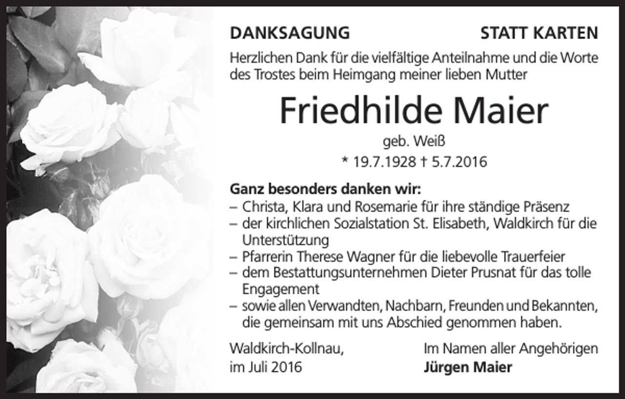 <p>DANKSAGUNG</p><p>STATT KARTEN</p><p>Herzlichen Dank für die vielfältige Anteilnahme und die Worte<br />des Trostes beim Heimgang meiner lieben Mutter</p><p>Friedhilde Maier<br />geb. Weiß<br />* 19.7.1928 † 5.7.2016<br />Ganz besonders danken wir:<br />– Christa, Klara und Rosemarie für ihre ständige Präsenz<br />– der kirchlichen Sozialstation St. Elisabeth, Waldkirch für die<br />Unterstützung<br />– Pfarrerin Therese Wagner für die liebevolle Trauerfeier<br />– dem Bestattungsunternehmen Dieter Prusnat für das tolle<br />Engagement<br />– sowie allen Verwandten, Nachbarn, Freunden und Bekannten,<br />die gemeinsam mit uns Abschied genommen haben.<br />Waldkirch-Kollnau,<br />im Juli 2016</p><p>Im Namen aller Angehörigen<br />Jürgen Maier</p>