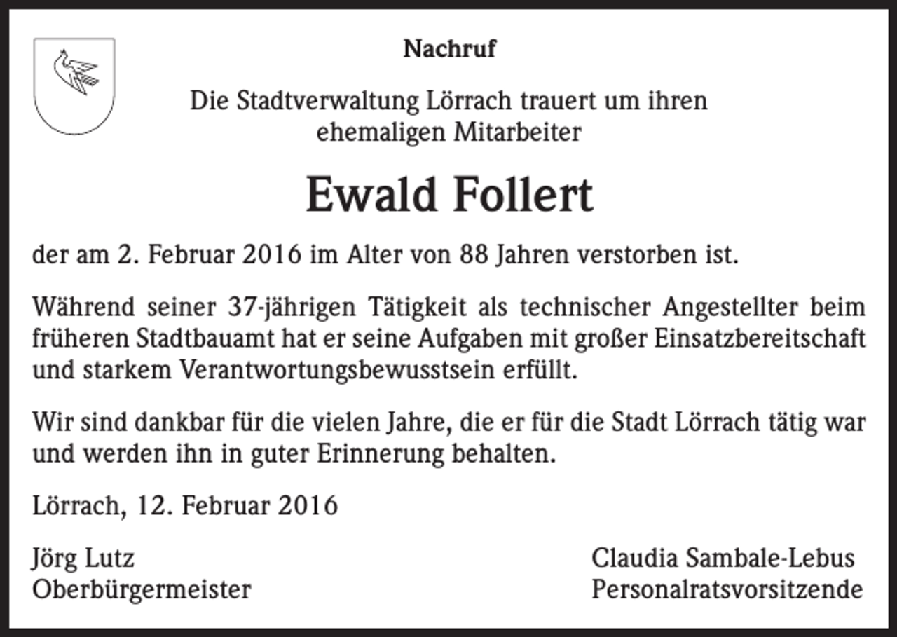 <p>Nachruf<br />Die Stadtverwaltung Lörrach trauert um ihren<br />ehemaligen Mitarbeiter</p><p>Ewald Follert<br />der am 2. Februar 2016 im Alter von 88 Jahren verstorben ist.<br />Während seiner 37-jährigen Tätigkeit als technischer Angestellter beim<br />früheren Stadtbauamt hat er seine Aufgaben mit großer Einsatzbereitschaft<br />und starkem Verantwortungsbewusstsein erfüllt.<br />Wir sind dankbar für die vielen Jahre, die er für die Stadt Lörrach tätig war<br />und werden ihn in guter Erinnerung behalten.<br />Lörrach, 12. Februar 2016<br />Jörg Lutz<br />Claudia Sambale-Lebus<br />Oberbürgermeister Personalratsvorsitzende</p>
