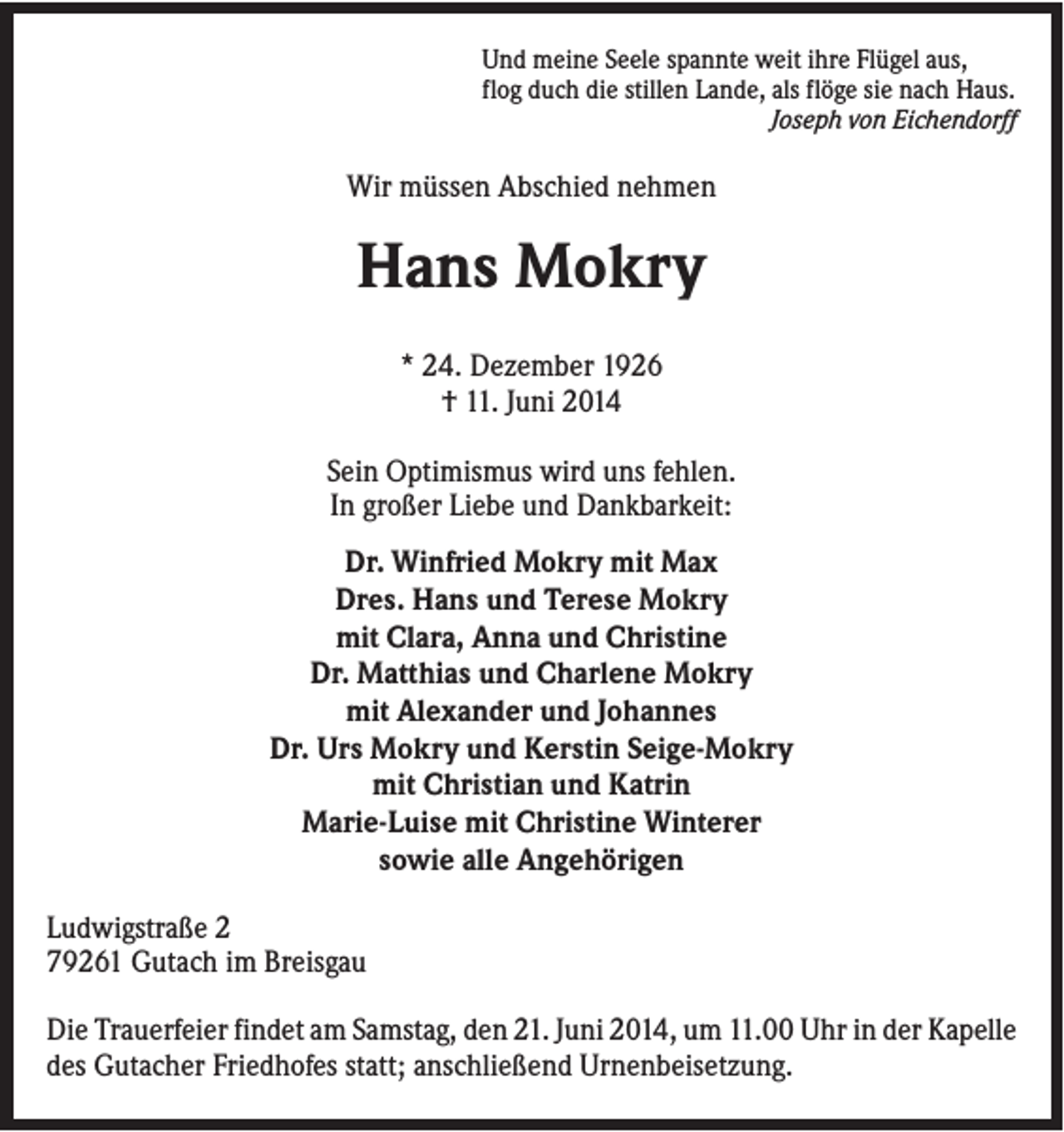 <p>Und meine Seele spannte weit ihre Flügel aus,<br />flog duch die stillen Lande, als flöge sie nach Haus.<br />Joseph von Eichendorff</p><p>Wir müssen Abschied nehmen</p><p>Hans Mokry<br />* 24. Dezember 1926<br />† 11. Juni 2014<br />Sein Optimismus wird uns fehlen.<br />In großer Liebe und Dankbarkeit:<br />Dr. Winfried Mokry mit Max<br />Dres. Hans und Terese Mokry<br />mit Clara, Anna und Christine<br />Dr. Matthias und Charlene Mokry<br />mit Alexander und Johannes<br />Dr. Urs Mokry und Kerstin Seige-Mokry<br />mit Christian und Katrin<br />Marie-Luise mit Christine Winterer<br />sowie alle Angehörigen<br />Ludwigstraße 2<br />79261 Gutach im Breisgau<br />Die Trauerfeier findet am Samstag, den 21. Juni 2014, um 11.00 Uhr in der Kapelle<br />des Gutacher Friedhofes statt; anschließend Urnenbeisetzung.</p>