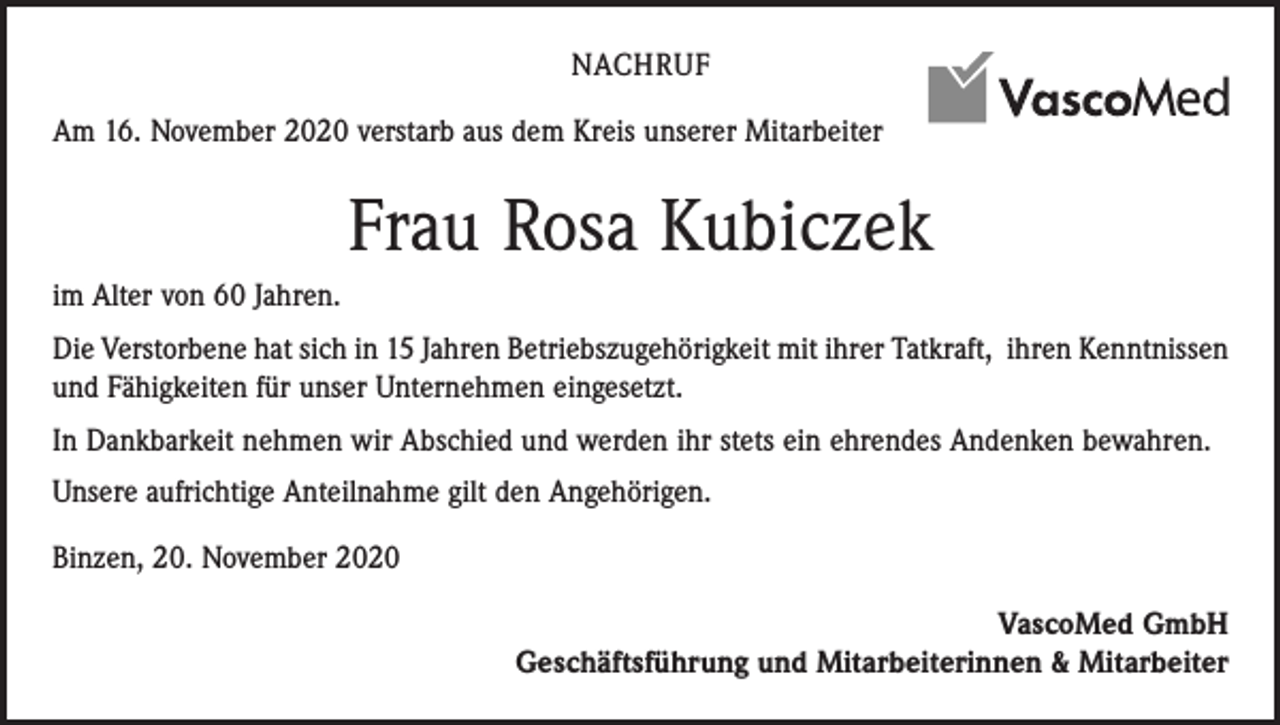 <p>NACHRUF<br />Am 16. November 2020 verstarb aus dem Kreis unserer Mitarbeiter</p><p>Frau Rosa Kubiczek<br />im Alter von 60 Jahren.<br />Die Verstorbene hat sich in 15 Jahren Betriebszugehörigkeit mit ihrer Tatkraft, ihren Kenntnissen<br />und Fähigkeiten für unser Unternehmen eingesetzt.<br />In Dankbarkeit nehmen wir Abschied und werden ihr stets ein ehrendes Andenken bewahren.<br />Unsere aufrichtige Anteilnahme gilt den Angehörigen.<br />Binzen, 20. November 2020<br />VascoMed GmbH<br />Geschäftsführung und Mitarbeiterinnen &amp; Mitarbeiter</p>