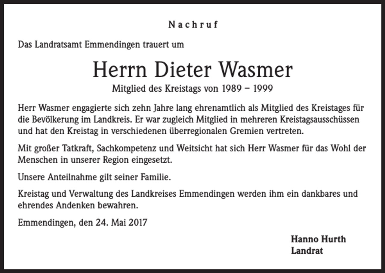 <p>Nachruf<br />Das Landratsamt Emmendingen trauert um</p><p>Herrn Dieter Wasmer<br />Mitglied des Kreistags von 1989 – 1999</p><p>Herr Wasmer engagierte sich zehn Jahre lang ehrenamtlich als Mitglied des Kreistages für<br />die Bevölkerung im Landkreis. Er war zugleich Mitglied in mehreren Kreistagsausschüssen<br />und hat den Kreistag in verschiedenen überregionalen Gremien vertreten.<br />Mit großer Tatkraft, Sachkompetenz und Weitsicht hat sich Herr Wasmer für das Wohl der<br />Menschen in unserer Region eingesetzt.<br />Unsere Anteilnahme gilt seiner Familie.<br />Kreistag und Verwaltung des Landkreises Emmendingen werden ihm ein dankbares und<br />ehrendes Andenken bewahren.<br />Emmendingen, den 24. Mai 2017<br />Hanno Hurth<br />Landrat</p>