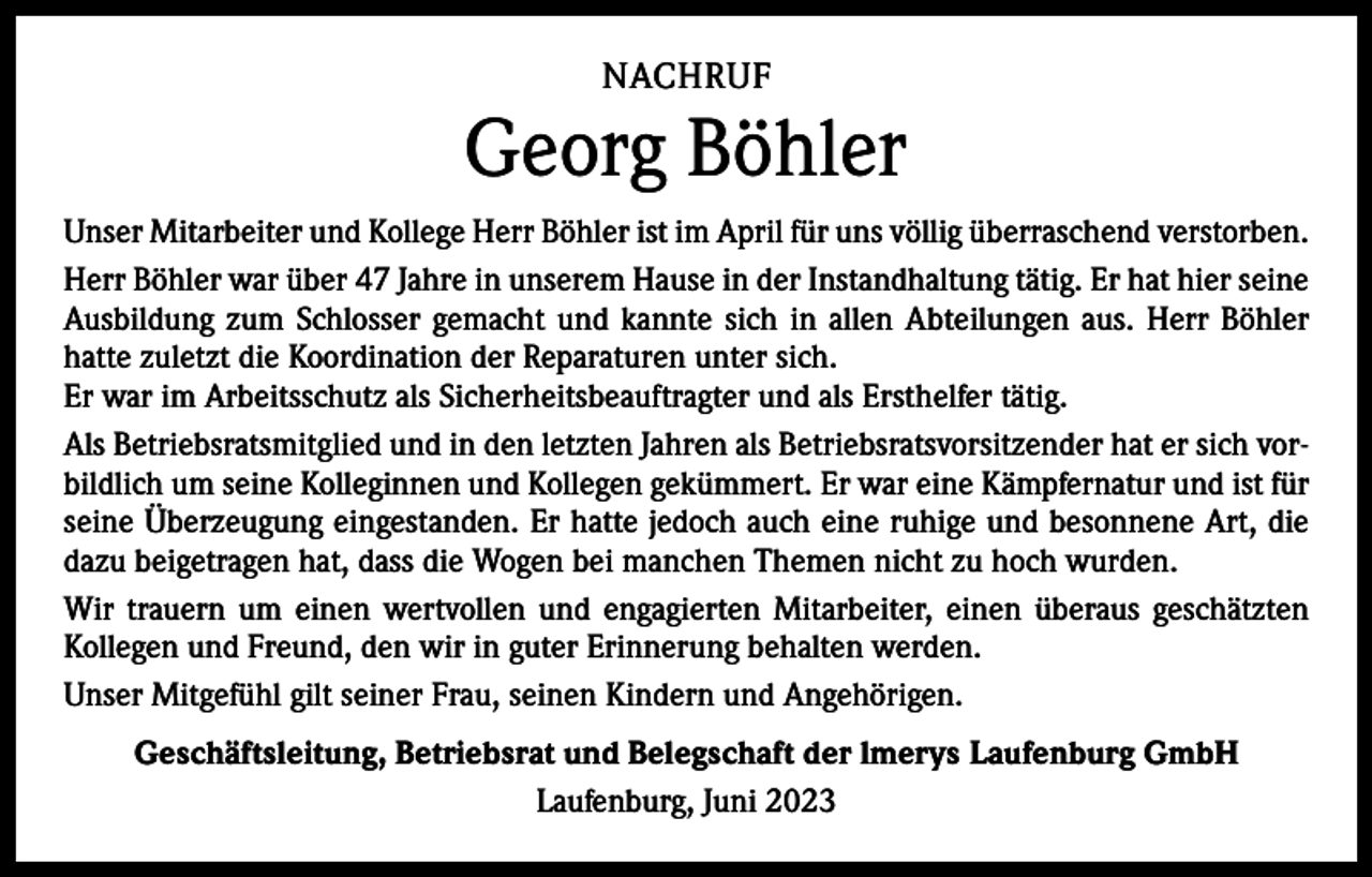 <p>NACHRUF</p><p>Georg Böhler<br />Unser Mitarbeiter und Kollege Herr Böhler ist im April für uns völlig überraschend verstorben.<br />Herr Böhler war über 47 Jahre in unserem Hause in der Instandhaltung tätig. Er hat hier seine<br />Ausbildung zum Schlosser gemacht und kannte sich in allen Abteilungen aus. Herr Böhler<br />hatte zuletzt die Koordination der Reparaturen unter sich.<br />Er war im Arbeitsschutz als Sicherheitsbeauftragter und als Ersthelfer tätig.<br />Als Betriebsratsmitglied und in den letzten Jahren als Betriebsratsvorsitzender hat er sich vorbildlich um seine Kolleginnen und Kollegen gekümmert. Er war eine Kämpfernatur und ist für<br />seine Überzeugung eingestanden. Er hatte jedoch auch eine ruhige und besonnene Art, die<br />dazu beigetragen hat, dass die Wogen bei manchen Themen nicht zu hoch wurden.<br />Wir trauern um einen wertvollen und engagierten Mitarbeiter, einen überaus geschätzten<br />Kollegen und Freund, den wir in guter Erinnerung behalten werden.<br />Unser Mitgefühl gilt seiner Frau, seinen Kindern und Angehörigen.<br />Geschäftsleitung, Betriebsrat und Belegschaft der lmerys Laufenburg GmbH<br />Laufenburg, Juni 2023</p>