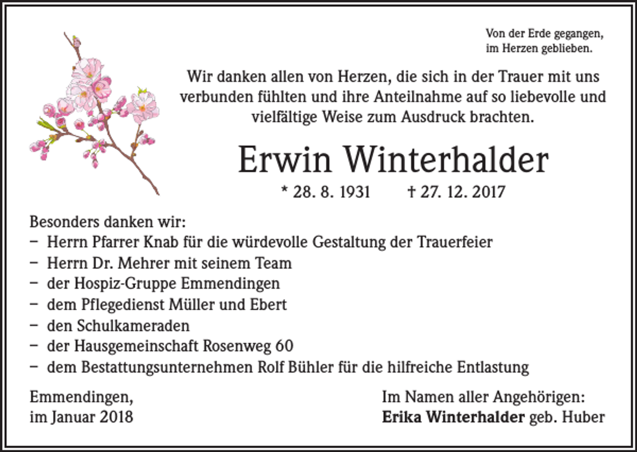 <p>Von der Erde gegangen,<br />im Herzen geblieben.</p><p>Wir danken allen von Herzen, die sich in der Trauer mit uns<br />verbunden fühlten und ihre Anteilnahme auf so liebevolle und<br />vielfältige Weise zum Ausdruck brachten.</p><p>Erwin Winterhalder<br />* 28. 8. 1931 † 27. 12. 2017</p><p>Besonders danken wir:<br />– Herrn Pfarrer Knab für die würdevolle Gestaltung der Trauerfeier<br />– Herrn Dr. Mehrer mit seinem Team<br />– der Hospiz-Gruppe Emmendingen<br />– dem Pflegedienst Müller und Ebert<br />– den Schulkameraden<br />– der Hausgemeinschaft Rosenweg 60<br />– dem Bestattungsunternehmen Rolf Bühler für die hilfreiche Entlastung<br />Emmendingen,<br />im Januar 2018</p><p>Im Namen aller Angehörigen:<br />Erika Winterhalder geb. Huber</p>