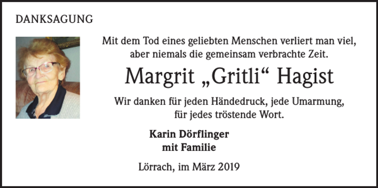 <p>DANKSAGUNG<br />Mit dem Tod eines geliebten Menschen verliert man viel,<br />aber niemals die gemeinsam verbrachte Zeit.</p><p>Margrit „Gritli“ Hagist<br />Wir danken für jeden Händedruck, jede Umarmung,<br />für jedes tröstende Wort.<br />Karin Dörflinger<br />mit Familie<br />Lörrach, im März 2019</p>