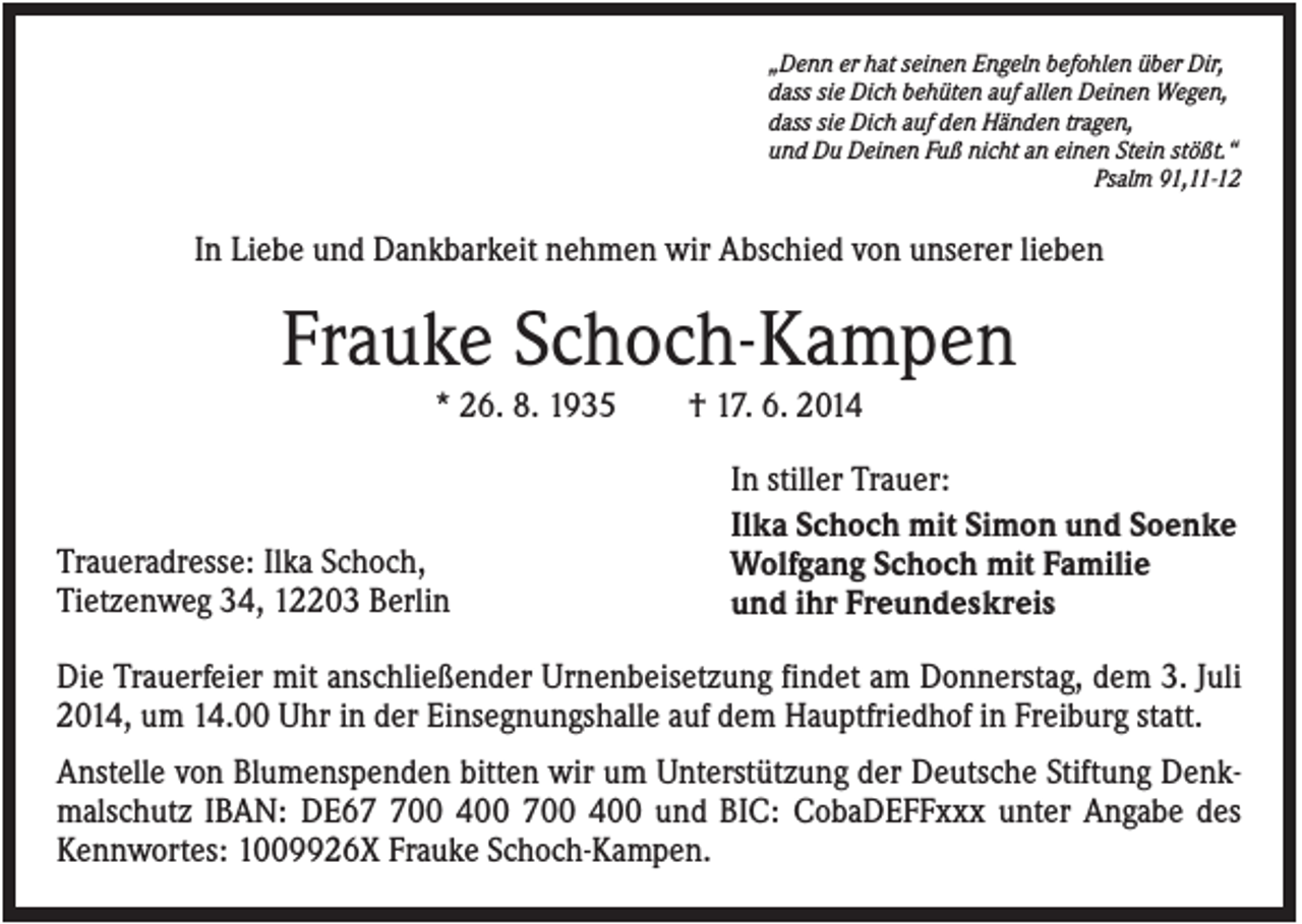 <p>„Denn er hat seinen Engeln befohlen über Dir,<br />dass sie Dich behüten auf allen Deinen Wegen,<br />dass sie Dich auf den Händen tragen,<br />und Du Deinen Fuß nicht an einen Stein stößt.“<br />Psalm 91,11-12</p><p>In Liebe und Dankbarkeit nehmen wir Abschied von unserer lieben</p><p>Frauke Schoch-Kampen<br />* 26. 8. 1935</p><p>Traueradresse: Ilka Schoch,<br />Tietzenweg 34, 12203 Berlin</p><p>† 17. 6. 2014<br />In stiller Trauer:<br />Ilka Schoch mit Simon und Soenke<br />Wolfgang Schoch mit Familie<br />und ihr Freundeskreis</p><p>Die Trauerfeier mit anschließender Urnenbeisetzung findet am Donnerstag, dem 3. Juli<br />2014, um 14.00 Uhr in der Einsegnungshalle auf dem Hauptfriedhof in Freiburg statt.<br />Anstelle von Blumenspenden bitten wir um Unterstützung der Deutsche Stiftung Denkmalschutz IBAN: DE600 400 700 400 und BIC: CobaDEFFxxx unter Angabe des<br />Kennwortes: 1009926X Frauke Schoch-Kampen.</p>