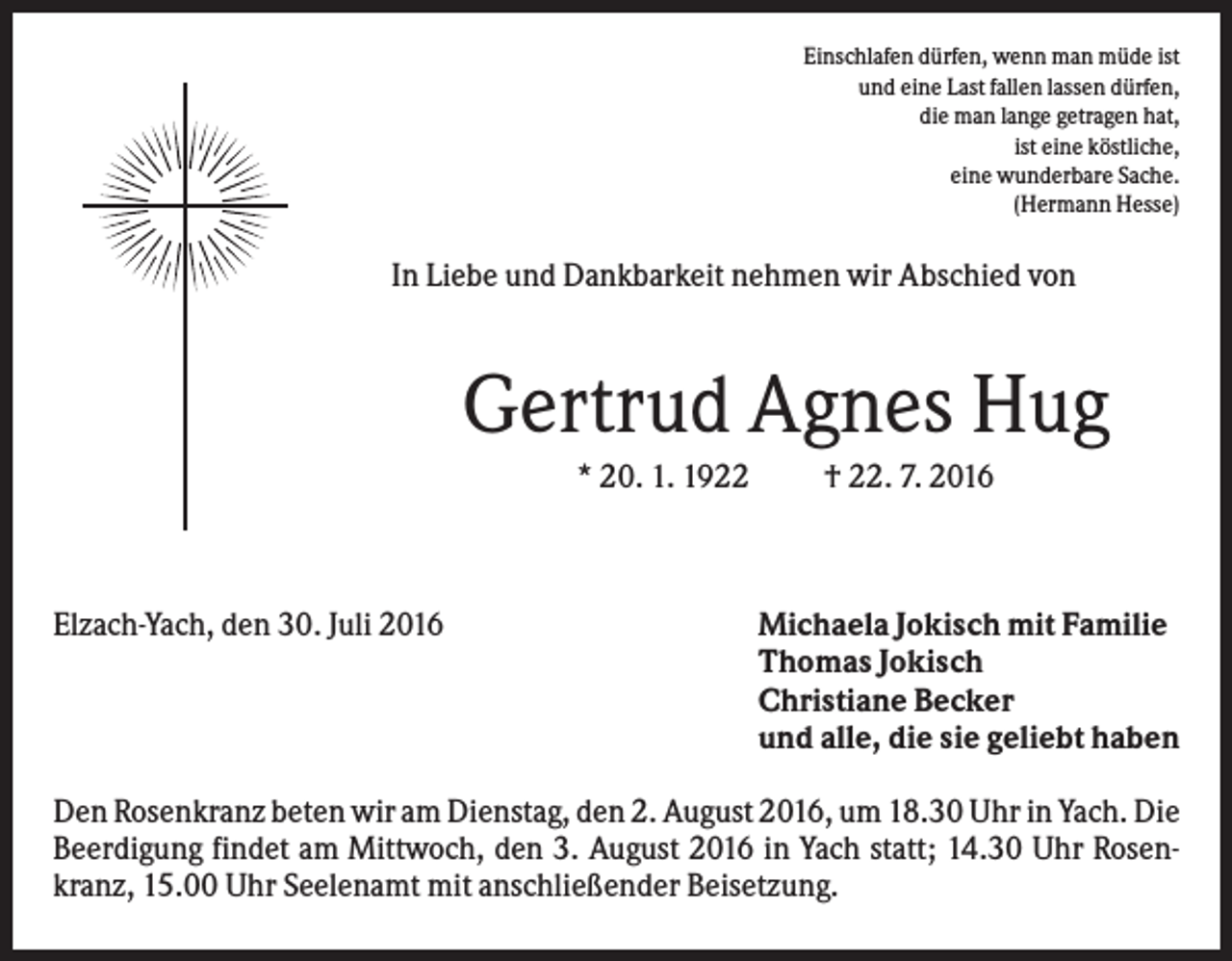 <p>Einschlafen dürfen, wenn man müde ist<br />und eine Last fallen lassen dürfen,<br />die man lange getragen hat,<br />ist eine köstliche,<br />eine wunderbare Sache.<br />(Hermann Hesse)</p><p>In Liebe und Dankbarkeit nehmen wir Abschied von</p><p>Gertrud Agnes Hug<br />* 20. 1. 1922</p><p>Elzach-Yach, den 30. Juli 2016</p><p>† 22. 7. 2016</p><p>Michaela Jokisch mit Familie<br />Thomas Jokisch<br />Christiane Becker<br />und alle, die sie geliebt haben</p><p>Den Rosenkranz beten wir am Dienstag, den 2. August 2016, um 18.30 Uhr in Yach. Die<br />Beerdigung findet am Mittwoch, den 3. August 2016 in Yach statt; 14.30 Uhr Rosenkranz, 15.00 Uhr Seelenamt mit anschließender Beisetzung.</p>