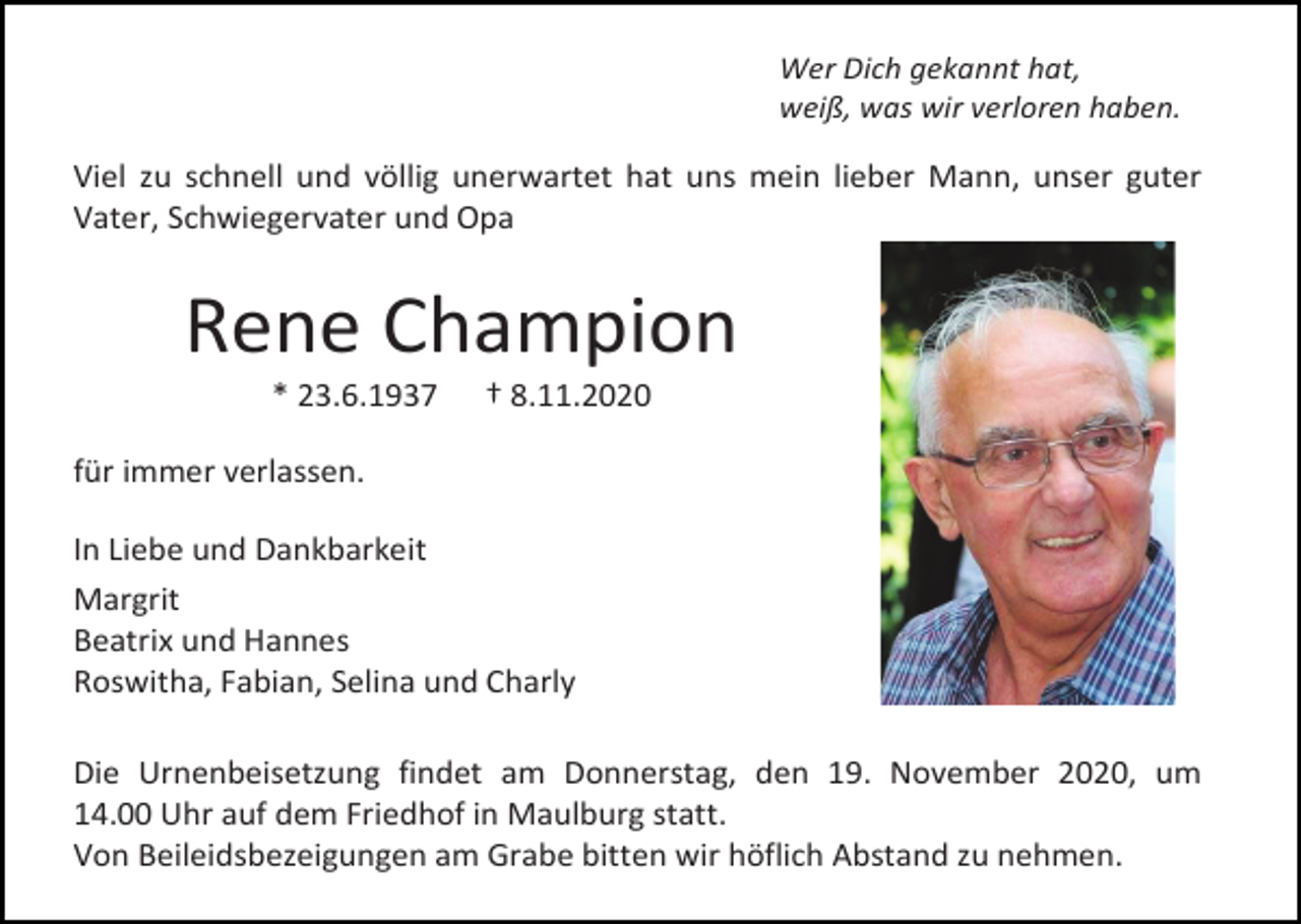 <p>Wer Dich gekannt hat,<br />weiß, was wir verloren haben.</p><p>Viel zu schnell und völlig unerwartet hat uns mein lieber Mann, unser guter<br />Vater, Schwiegervater und Opa</p><p>Rene Champion<br />* 23.6.1937</p><p>† 8.11.2020</p><p>für immer verlassen.<br />In Liebe und Dankbarkeit<br />Margrit<br />Beatrix und Hannes<br />Roswitha, Fabian, Selina und Charly<br />Die Urnenbeisetzung findet am Donnerstag, den 19. November 2020, um<br />14.00 Uhr auf dem Friedhof in Maulburg statt.<br />Von Beileidsbezeigungen am Grabe bitten wir höflich Abstand zu nehmen.</p>
