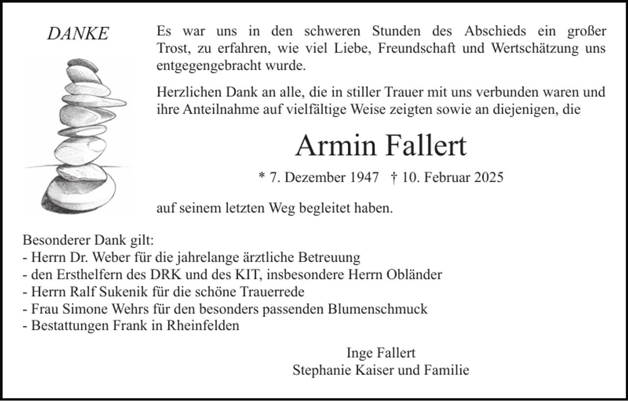 <p>DANKE</p><p>Es war uns in den schweren Stunden des Abschieds ein großer<br />Trost, zu erfahren, wie viel Liebe, Freundschaft und Wertschätzung uns<br />entgegengebracht wurde.<br />Herzlichen Dank an alle, die in stiller Trauer mit uns verbunden waren und<br />ihre Anteilnahme auf vielfältige Weise zeigten sowie an diejenigen, die</p><p>Armin Fallert<br />* 7. Dezember 1947 † 10. Februar 2025<br />auf seinem letzten Weg begleitet haben.<br />Besonderer Dank gilt:<br />- Herrn Dr. Weber für die jahrelange ärztliche Betreuung<br />- den Ersthelfern des DRK und des KIT, insbesondere Herrn Obländer<br />- Herrn Ralf Sukenik für die schöne Trauerrede<br />- Frau Simone Wehrs für den besonders passenden Blumenschmuck<br />- Bestattungen Frank in Rheinfelden<br />Inge Fallert<br />Stephanie Kaiser und Familie</p>