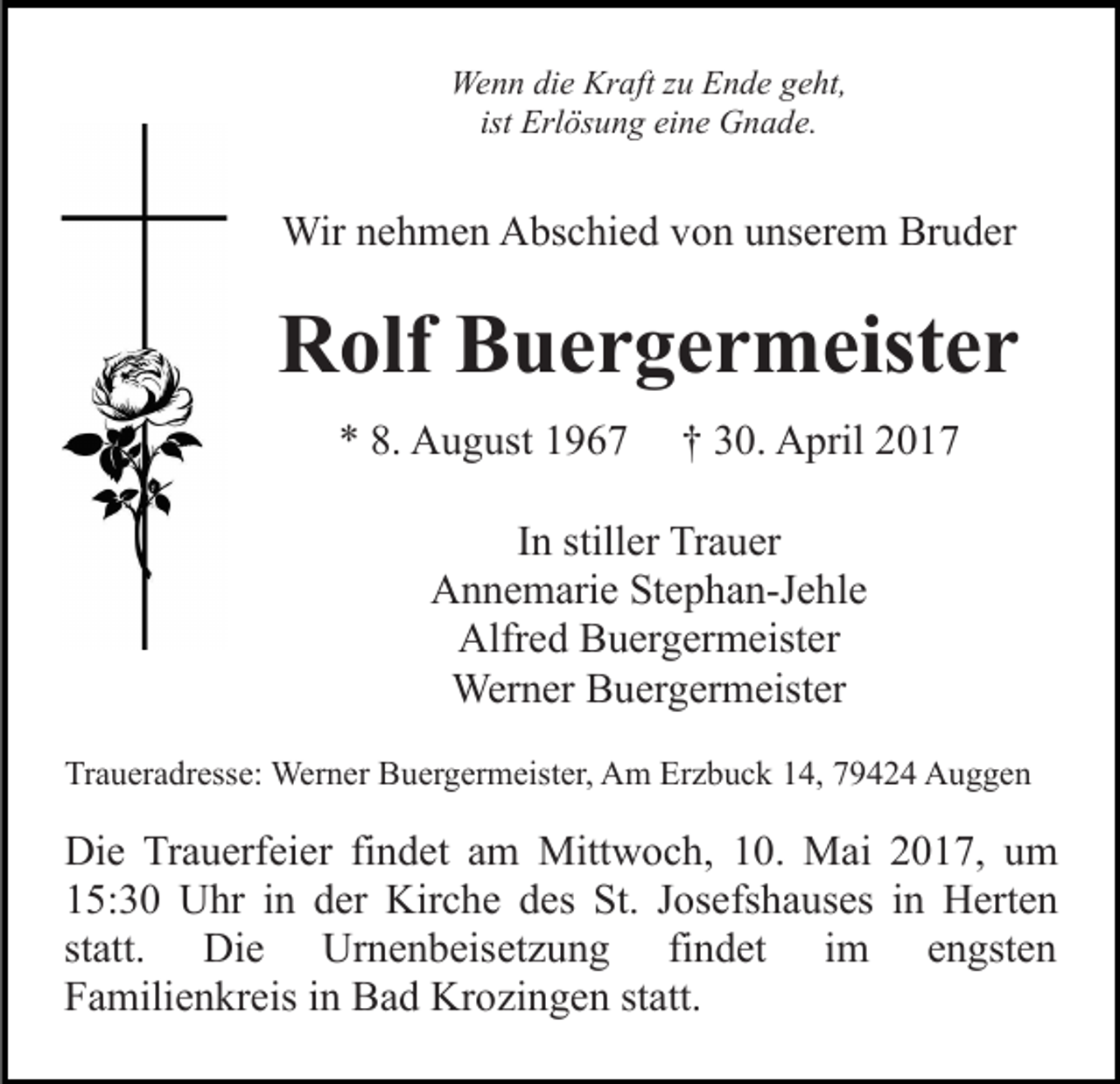 <p>Wenn die Kraft zu Ende geht,<br />ist Erlösung eine Gnade.</p><p>Wir nehmen Abschied von unserem Bruder</p><p>Rolf Buergermeister<br />* 8. August 1967</p><p>† 30. April 2017</p><p>In stiller Trauer<br />Annemarie Stephan-Jehle<br />Alfred Buergermeister<br />Werner Buergermeister<br />Traueradresse: Werner Buergermeister, Am Erzbuck 14, 79424 Auggen</p><p>Die Trauerfeier findet am Mittwoch, 10. Mai 2017, um<br />15:30 Uhr in der Kirche des St. Josefshauses in Herten<br />statt. Die Urnenbeisetzung findet im engsten<br />Familienkreis in Bad Krozingen statt.</p>