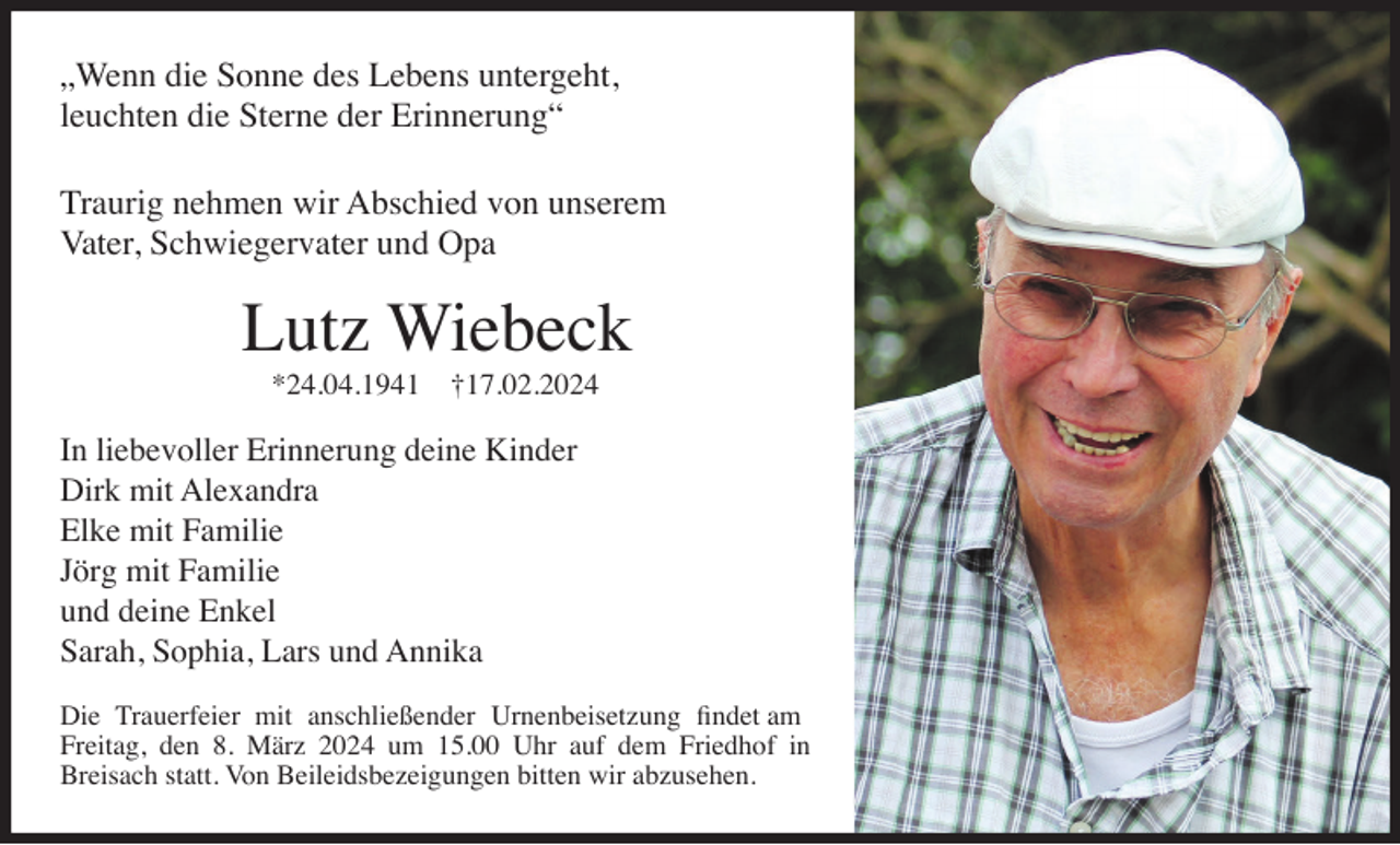 „Wenn die Sonne des Lebens untergeht,
leuchten die Sterne der Erinnerung“
Traurig nehmen wir Abschied von unserem
Vater, Schwiegervater und Opa
Lutz Wiebeck
*24.04.1941 †17.02.2024
In liebevoller Erinnerung deine Kinder
Dirk mit Alexandra
Elke mit Familie
Jörg mit Familie
und deine Enkel
Sarah, Sophia, Lars und Annika
Die Trauerfeier mit anschließender Urnenbeisetzung fndet am
Freitag, den 8. März 2024 um 15.00 Uhr auf dem Friedhof in
Breisach statt. Von Beileidsbezeigungen bitten wir abzusehen.