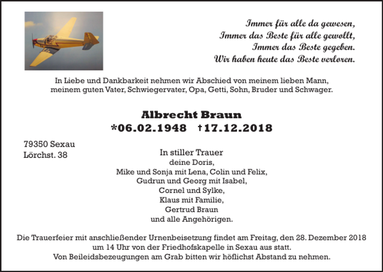 <p>Immer für alle da gewesen,<br />Immer das Beste für alle gewollt,<br />Immer das Beste gegeben.<br />Wir haben heute das Beste verloren.<br />In Liebe und Dankbarkeit nehmen wir Abschied von meinem lieben Mann,<br />meinem guten Vater, Schwiegervater, Opa, Getti, Sohn, Bruder und Schwager.</p><p>Albrecht Braun<br />*06.02.1948<br />17.12.2018<br />79350 Sexau<br />Lörchst. 38</p><p>In stiller Trauer<br />deine Doris,<br />Mike und Sonja mit Lena, Colin und Felix,<br />Gudrun und Georg mit Isabel,<br />Cornel und Sylke,<br />Klaus mit Familie,<br />Gertrud Braun<br />und alle Angehörigen.</p><p>Die Trauerfeier mit anschließender Urnenbeisetzung findet am Freitag, den 28. Dezember 2018<br />um 14 Uhr von der Friedhofskapelle in Sexau aus statt.<br />Von Beileidsbezeugungen am Grab bitten wir höflichst Abstand zu nehmen.</p>