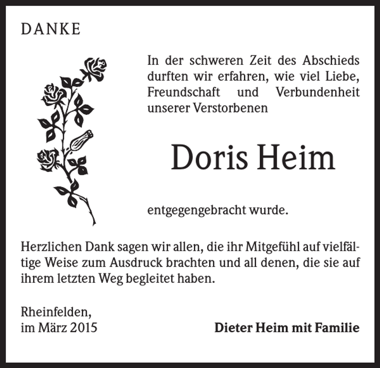 <p>DA N KE<br />In der schweren Zeit des Abschieds<br />durften wir erfahren, wie viel Liebe,<br />Freundschaft und Verbundenheit<br />unserer Verstorbenen</p><p>Doris Heim<br />entgegengebracht wurde.<br />Herzlichen Dank sagen wir allen, die ihr Mitgefühl auf vielfältige Weise zum Ausdruck brachten und all denen, die sie auf<br />ihrem letzten Weg begleitet haben.<br />Rheinfelden,<br />im März 2015</p><p>Dieter Heim mit Familie</p>