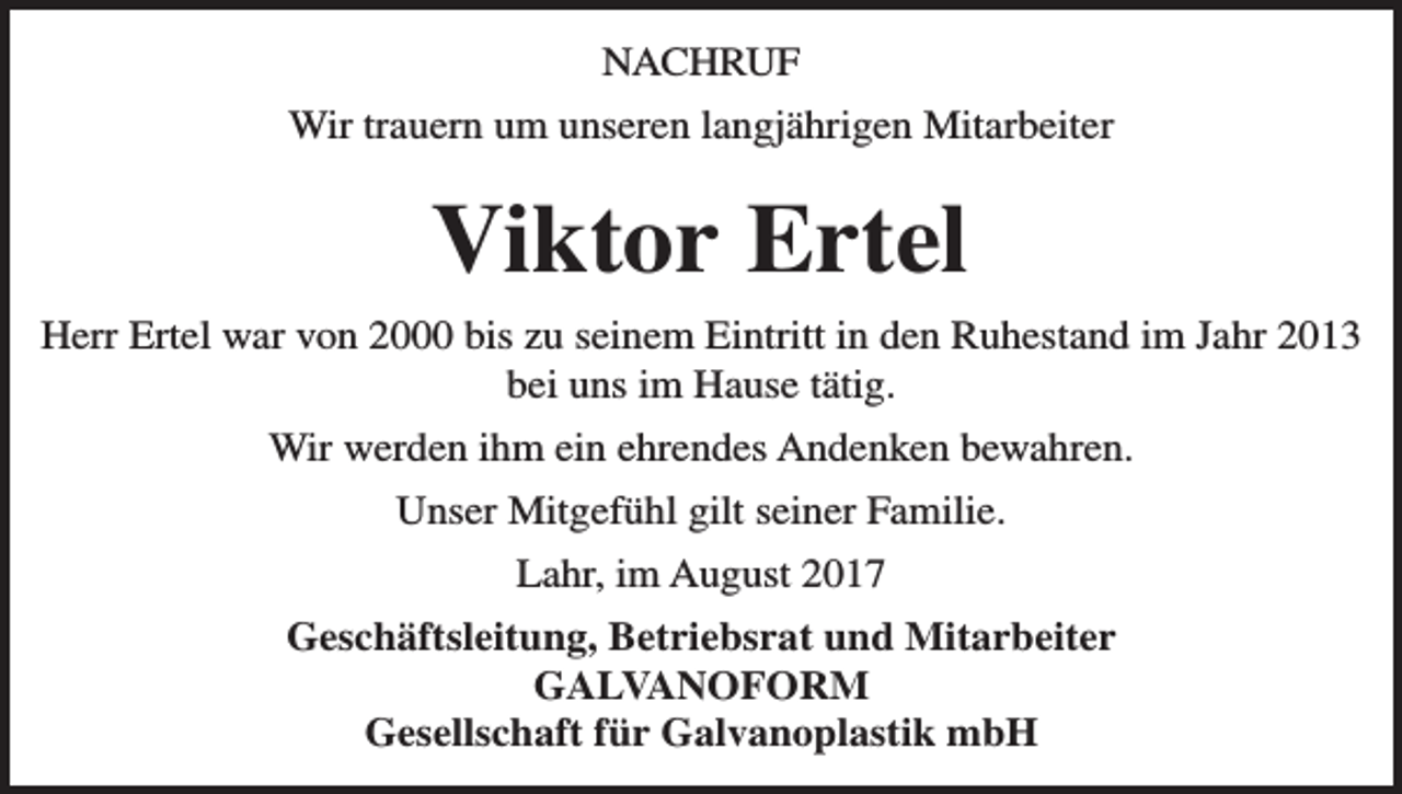 <p>NACHRUF<br />Wir trauern um unseren langjährigen Mitarbeiter</p><p>Viktor Ertel<br />Herr Ertel war von 2000 bis zu seinem Eintritt in den Ruhestand im Jahr 2013<br />bei uns im Hause tätig.<br />Wir werden ihm ein ehrendes Andenken bewahren.<br />Unser Mitgefühl gilt seiner Familie.<br />Lahr, im August 2017<br />Geschäftsleitung, Betriebsrat und Mitarbeiter<br />GALVANOFORM<br />Gesellschaft für Galvanoplastik mbH</p>