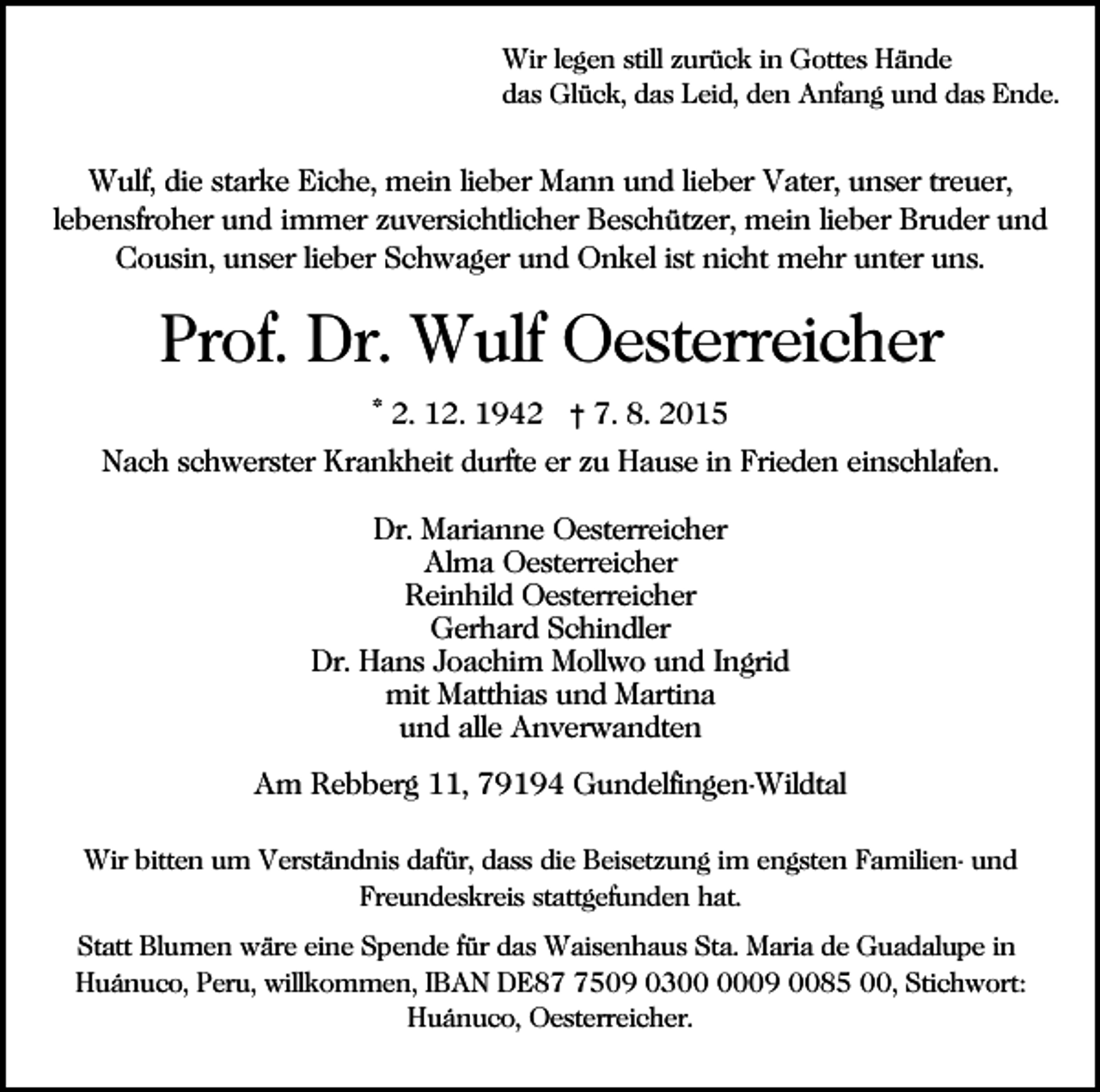 <p>Wir legen still zurück in Gottes Hände<br />das Glück, das Leid, den Anfang und das Ende.</p><p>Wulf, die starke Eiche, mein lieber Mann und lieber Vater, unser treuer,<br />lebensfroher und immer zuversichtlicher Beschützer, mein lieber Bruder und<br />Cousin, unser lieber Schwager und Onkel ist nicht mehr unter uns.</p><p>Prof. Dr. Wulf Oesterreicher<br />* 2. 12. 1942 † 7. 8. 2015<br />Nach schwerster Krankheit durfte er zu Hause in Frieden einschlafen.<br />Dr. Marianne Oesterreicher<br />Alma Oesterreicher<br />Reinhild Oesterreicher<br />Gerhard Schindler<br />Dr. Hans Joachim Mollwo und Ingrid<br />mit Matthias und Martina<br />und alle Anverwandten<br />Am Rebberg 11, 79194 Gundelfingen-Wildtal<br />Wir bitten um Verständnis dafür, dass die Beisetzung im engsten Familien- und<br />Freundeskreis stattgefunden hat.<br />Statt Blumen wäre eine Spende für das Waisenhaus Sta. Maria de Guadalupe in<br />Huánuco, Peru, willkommen, IBAN DE8509 0309 0085 00, Stichwort:<br />Huánuco, Oesterreicher.</p>