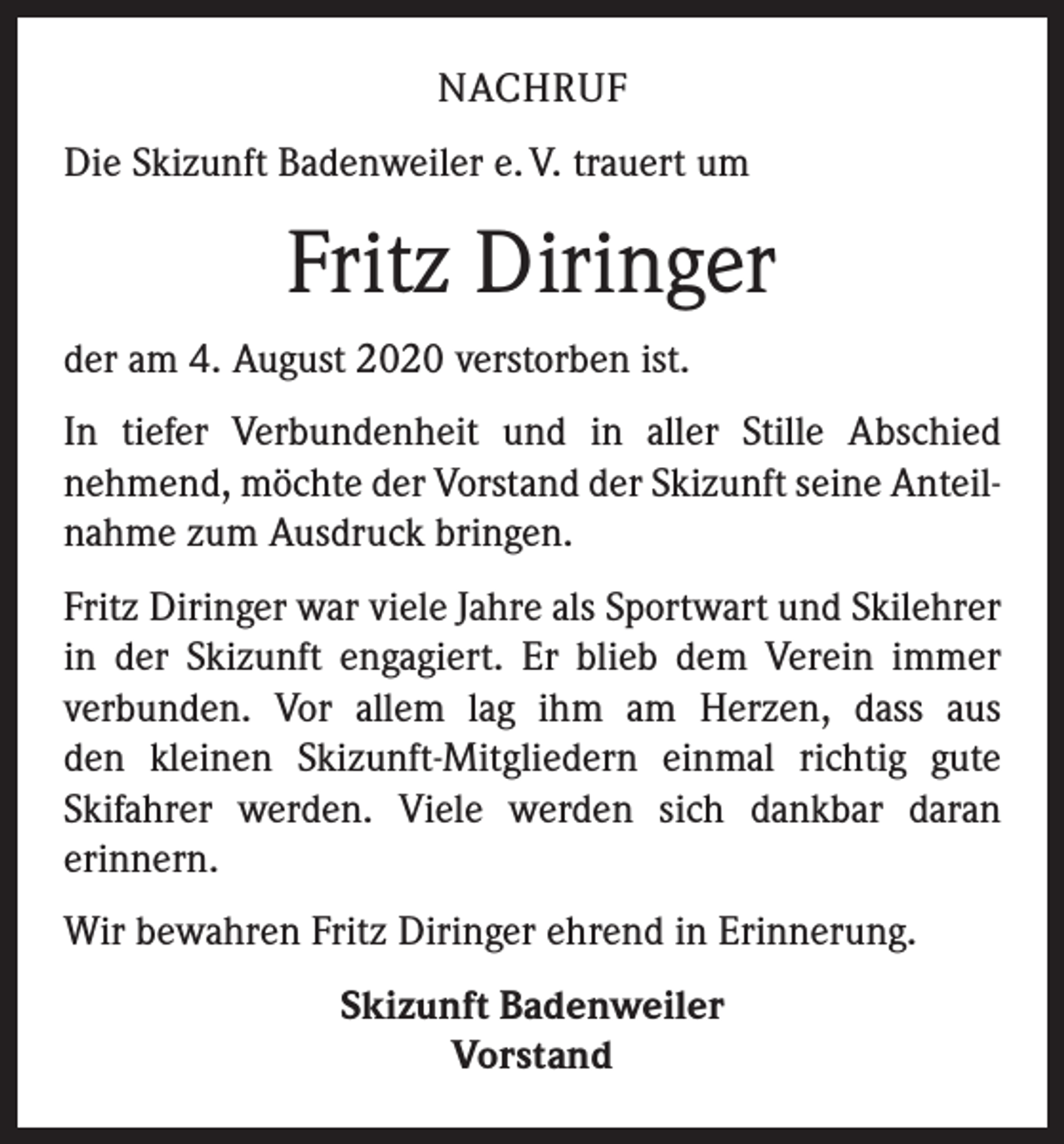 <p>NACHRUF<br />Die Skizunft Badenweiler e. V. trauert um</p><p>Fritz Diringer<br />der am 4. August 2020 verstorben ist.<br />In tiefer Verbundenheit und in aller Stille Abschied<br />­nehmend, möchte der Vorstand der Skizunft seine Anteilnahme zum Ausdruck bringen.<br />Fritz Diringer war viele Jahre als Sportwart und Skilehrer<br />in der Skizunft engagiert. Er blieb dem Verein immer<br />­verbunden. Vor allem lag ihm am Herzen, dass aus<br />den kleinen Skizunft-Mitgliedern einmal richtig gute<br />­Skifahrer werden. Viele werden sich dankbar daran<br />­erinnern.<br />Wir bewahren Fritz Diringer ehrend in Erinnerung.<br />Skizunft Badenweiler<br />Vorstand</p>