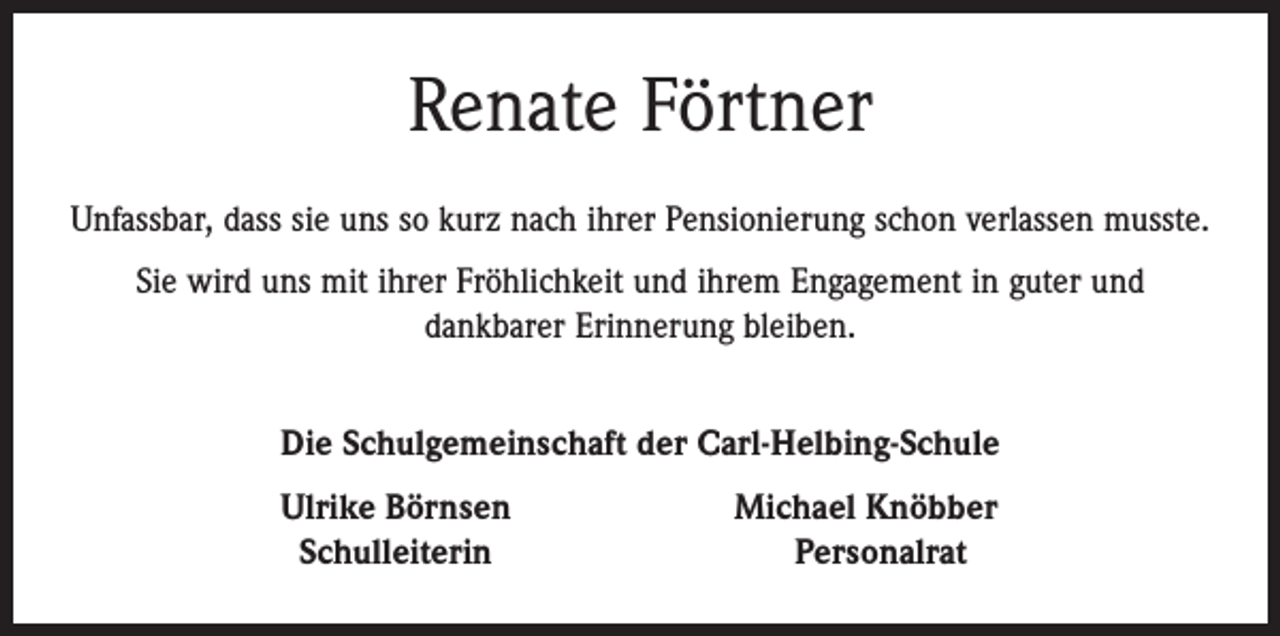 <p>Renate Förtner<br />Unfassbar, dass sie uns so kurz nach ihrer Pensionierung schon verlassen musste.<br />Sie wird uns mit ihrer Fröhlichkeit und ihrem Engagement in guter und<br />dankbarer Erinnerung bleiben.<br />Die Schulgemeinschaft der Carl-Helbing-Schule</p><p>Ulrike Börnsen<br />Schulleiterin</p><p>Michael Knöbber<br />Personalrat</p>