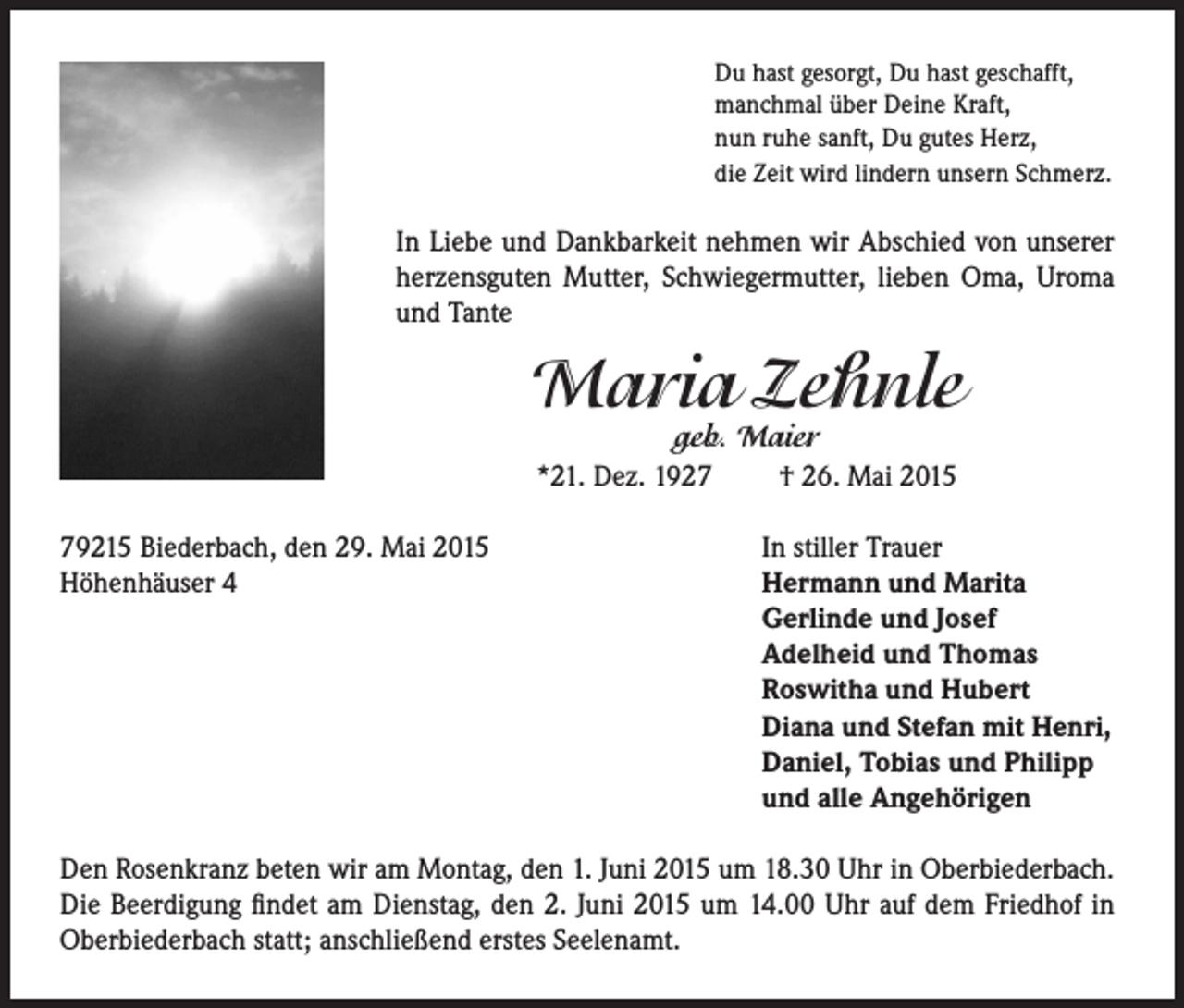 <p>Du hast gesorgt, Du hast geschafft,<br />manchmal über Deine Kraft,<br />nun ruhe sanft, Du gutes Herz,<br />die Zeit wird lindern unsern Schmerz.</p><p>In Liebe und Dankbarkeit nehmen wir Abschied von unserer<br />herzensguten Mutter, Schwiegermutter, lieben Oma, Uroma<br />und Tante</p><p>Maria Zehnle<br />geb. Maier<br />*21. Dez. 1927 † 26. Mai 2015</p><p>79215 Biederbach, den 29. Mai 2015<br />Höhenhäuser 4</p><p>In stiller Trauer<br />Hermann und Marita<br />Gerlinde und Josef<br />Adelheid und Thomas<br />Roswitha und Hubert<br />Diana und Stefan mit Henri,<br />Daniel, Tobias und Philipp<br />und alle Angehörigen</p><p>Den Rosenkranz beten wir am Montag, den 1. Juni 2015 um 18.30 Uhr in Oberbiederbach.<br />Die Beerdigung findet am Dienstag, den 2. Juni 2015 um 14.00 Uhr auf dem Friedhof in<br />Oberbiederbach statt; anschließend erstes Seelenamt.</p>