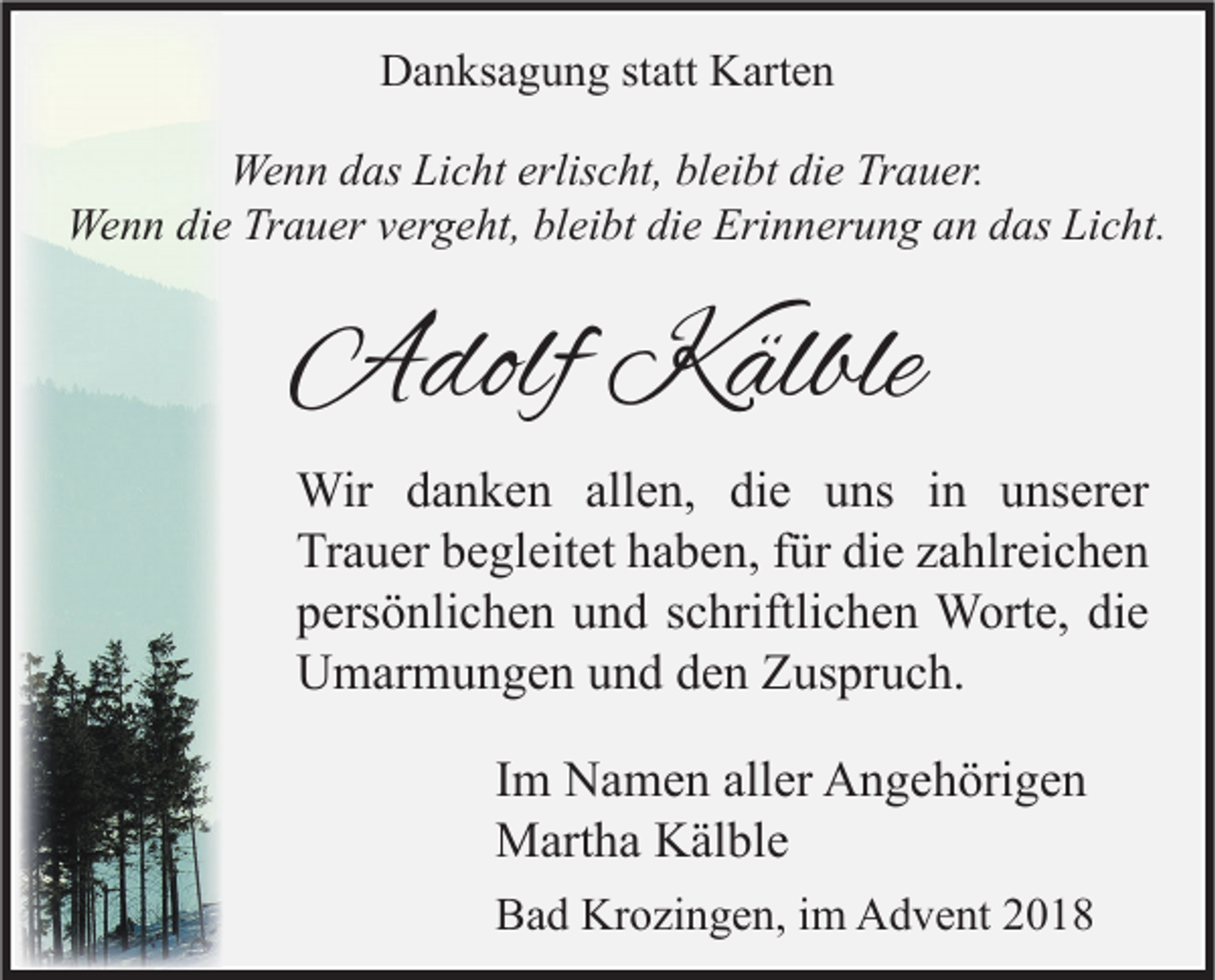 <p>Danksagung statt Karten<br />Wenn das Licht erlischt, bleibt die Trauer.<br />Wenn die Trauer vergeht, bleibt die Erinnerung an das Licht.</p><p>Adolf Kälble<br />Wir danken allen, die uns in unserer<br />Trauer begleitet haben, für die zahlreichen<br />persönlichen und schriftlichen Worte, die<br />Umarmungen und den Zuspruch.<br />Im Namen aller Angehörigen<br />Martha Kälble<br />Bad Krozingen, im Advent 2018</p>
